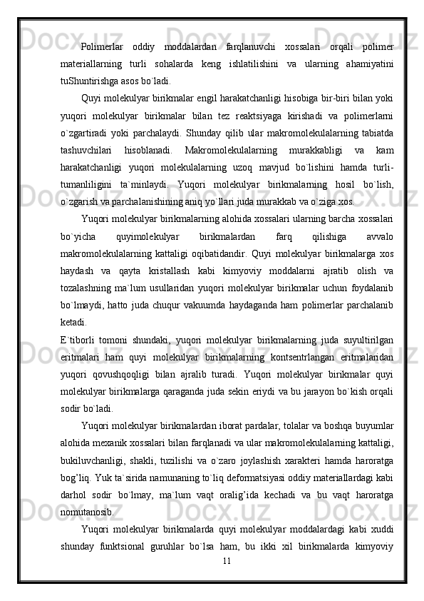Polimerlar   oddiy   moddalardan   farqlanuvchi   xossalari   orqali   polimer
materiallarning   turli   sohalarda   keng   ishlatilishini   va   ularning   ahamiyatini
tuShuntirishga asos bo`ladi. 
Quyi molekulyar birikmalar engil harakatchanligi hisobiga bir-biri bilan yoki
yuqori   molekulyar   birikmalar   bilan   tez   reaktsiyaga   kirishadi   va   polimerlarni
o`zgartiradi   yoki   parchalaydi.   Shunday   qilib   ular   makromolekulalarning   tabiatda
tashuvchilari   hisoblanadi.   Makromolekulalarning   murakkabligi   va   kam
harakatchanligi   yuqori   molekulalarning   uzoq   mavjud   bo`lishini   hamda   turli-
tumanliligini   ta`minlaydi.   Yuqori   molekulyar   birikmalarning   hosil   bo`lish,
o`zgarish va parchalanishining aniq yo`llari juda murakkab va o`ziga xos. 
Yuqori molekulyar birikmalarning alohida xossalari ularning barcha xossalari
bo`yicha   quyimolekulyar   birikmalardan   farq   qilishiga   avvalo
makromolekulalarning   kattaligi   oqibatidandir.   Quyi   molekulyar   birikmalarga   xos
haydash   va   qayta   kristallash   kabi   kimyoviy   moddalarni   ajratib   olish   va
tozalashning   ma`lum   usullaridan   yuqori   molekulyar   birikmalar   uchun   foydalanib
bo`lmaydi,   hatto   juda   chuqur   vakuumda   haydaganda   ham   polimerlar   parchalanib
ketadi.  
E`tiborli   tomoni   shundaki,   yuqori   molekulyar   birikmalarning   juda   suyultirilgan
eritmalari   ham   quyi   molekulyar   birikmalarning   kontsentrlangan   eritmalaridan
yuqori   qovushqoqligi   bilan   ajralib   turadi.   Yuqori   molekulyar   birikmalar   quyi
molekulyar birikmalarga qaraganda juda sekin eriydi va bu jarayon bo`kish orqali
sodir bo`ladi. 
Yuqori molekulyar birikmalardan iborat pardalar, tolalar va boshqa buyumlar
alohida mexanik xossalari bilan farqlanadi va ular makromolekulalarning kattaligi,
bukiluvchanligi,   shakli,   tuzilishi   va   o`zaro   joylashish   xarakteri   hamda   haroratga
bog’liq. Yuk ta`sirida namunaning to`liq deformatsiyasi oddiy materiallardagi kabi
darhol   sodir   bo`lmay,   ma`lum   vaqt   oralig’ida   kechadi   va   bu   vaqt   haroratga
nomutanosib. 
Yuqori   molekulyar   birikmalarda   quyi   molekulyar   moddalardagi   kabi   xuddi
shunday   funktsional   guruhlar   bo`lsa   ham,   bu   ikki   xil   birikmalarda   kimyoviy
11