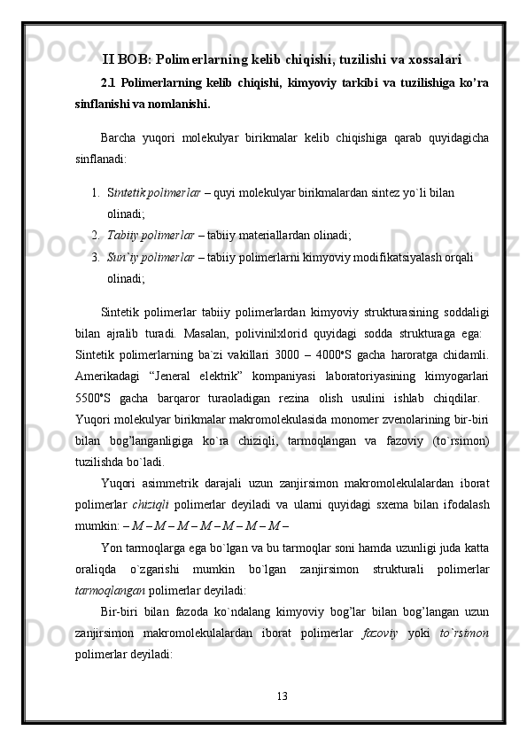 II BOB: Polimerlarning kelib chiqishi, tuzilishi va xossalari
2.1   Polimerlarning   kelib   chiqishi,   kimyoviy   tarkibi   va   tuzilishiga   ko’ra
sinflanishi va nomlanishi.  
Barcha   yuqori   molekulyar   birikmalar   kelib   chiqishiga   qarab   quyidagicha
sinflanadi:
1. S intetik polimerlar  – quyi molekulyar birikmalardan sintez yo`li bilan 
olinadi; 
2. Tabiiy polimerlar  – tabiiy materiallardan olinadi; 
3. Sun`iy polimerlar  – tabiiy polimerlarni kimyoviy modifikatsiyalash orqali 
olinadi; 
Sintetik   polimerlar   tabiiy   polimerlardan   kimyoviy   strukturasining   soddaligi
bilan   ajralib   turadi.   Masalan,   polivinilxlorid   quyidagi   sodda   strukturaga   ega:  
Sintetik   polimerlarning   ba`zi   vakillari   3000   –   4000 o
S   gacha   haroratga   chidamli.
Amerikadagi   “Jeneral   elektrik”   kompaniyasi   laboratoriyasining   kimyogarlari
5500 o
S   gacha   barqaror   turaoladigan   rezina   olish   usulini   ishlab   chiqdilar.  
Yuqori molekulyar birikmalar makromolekulasida monomer zvenolarining bir-biri
bilan   bog’langanligiga   ko`ra   chiziqli,   tarmoqlangan   va   fazoviy   (to`rsimon)
tuzilishda bo`ladi. 
Yuqori   asimmetrik   darajali   uzun   zanjirsimon   makromolekulalardan   iborat
polimerlar   chiziqli   polimerlar   deyiladi   va   ularni   quyidagi   sxema   bilan   ifodalash
mumkin:  – M – M – M – M – M – M – M – 
Yon tarmoqlarga ega bo`lgan va bu tarmoqlar soni hamda uzunligi juda katta
oraliqda   o`zgarishi   mumkin   bo`lgan   zanjirsimon   strukturali   polimerlar
tarmoqlangan  polimerlar deyiladi: 
Bir-biri   bilan   fazoda   ko`ndalang   kimyoviy   bog’lar   bilan   bog’langan   uzun
zanjirsimon   makromolekulalardan   iborat   polimerlar   fazoviy   yoki   to`rsimon
polimerlar deyiladi:
13 