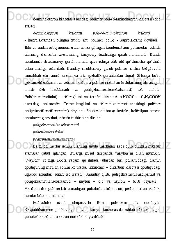 6-aminokapron kislotasi asosidagi polimer poli-(6-aminokapron kislotasi) deb
ataladi. 
6-aminokapron   kislotasi   poli-(6-aminokapron   kislota)  
-   kaprolaktamdan   olingan   xuddi   shu   polimer   poli-(   -   kaprolaktam)   deyiladi.  
Ikki va undan ortiq monomerdan sintez qilingan kondensatsion polimerlar, odatda
ularning   elementar   zvenosining   kimyoviy   tuzilishiga   qarab   nomlanadi.   Bunda
nomlanish   strukturaviy   guruh   nomini   qavs   ichiga   olib   old   qo`shimcha   qo`shish
bilan   amalga   oshiriladi.   Bunday   strukturaviy   guruh   polimer   sinfini   belgilovchi
murakkab   efir,   amid,   uretan   va   h.k.   spetsifik   guruhlardan   iborat.   SHunga   ko`ra
geksametilendiamin va sebatsin kislotasi polimeri sebatsin kislotasining almashgan
amidi   deb   hisoblanadi   va   poli(geksametilensebatsamid)   deb   ataladi.
Poli(etilentereftalat)   -   etilenglikol   va   tereftal   kislotasi   n-HOOC   –   C
6 H
4 COOH
asosidagi   polimerdir.   Trimetilenglikol   va   etilendiizotsianat   asosidagi   polimer
poli(trimetilenetilenuretan)   deyiladi.   Shunisi   e`tiborga   loyiqki,   keltirilgan   barcha
nomlarning qavslari, odatda tushirib qoldiriladi 
poligeksametilensebatsamid  
polietilentereftalat  
politrimetilenetilenuretan  
Ba`zi   polimerlar   uchun   ularning   savdo   markalari   asos   qilib   olingan   maxsus
atamalar   qabul   qilingan.   Bularga   misol   tariqasida   “naylon”ni   olish   mumkin.
“Naylon”   so`ziga   ikkita   raqam   qo`shiladi,   ulardan   biri   poliamiddagi   diamin
qoldig’ining   metilen   sonini   ko`rsatsa,   ikkinchisi   –   dikarbon   kislotasi   qoldig’idagi
uglerod   atomlari   sonini   ko`rsatadi.   Shunday   qilib,   poligeksametilenadipamid   va
poligeksametilensebatsamid   –   naylon   –   6,6   va   naylon   –   6,10   deyiladi.  
Akrilonitrilni   polimerlab   olinadigan   poliakrilonitril   nitron,   perlon,   orlon   va   h.k.
nomlar bilan nomlanadi: 
Mahsulotni   ishlab   chiqaruvchi   firma   polimerni   o`zi   nomlaydi.
Respublikamizning   “Navoiy   -   azot”   kimyo   korxonasida   ishlab   chiqariladigan
poliakrilonitril tolasi nitron nomi bilan yuritiladi.
16 