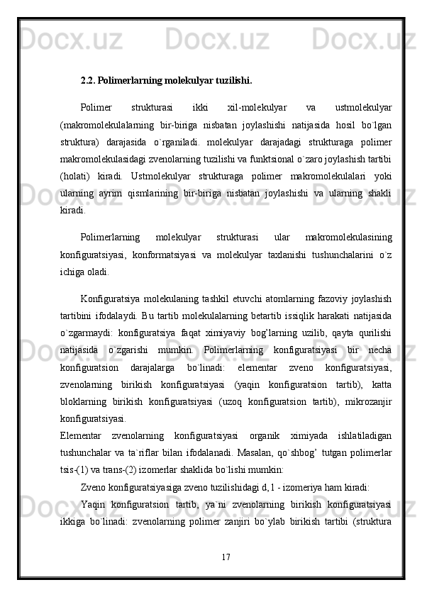 2.2. Polimerlarning molekulyar tuzilishi.  
Polimer   strukturasi   ikki   xil-molekulyar   va   ustmolekulyar
(makromolekulalarning   bir-biriga   nisbatan   joylashishi   natijasida   hosil   bo`lgan
struktura)   darajasida   o`rganiladi.   molekulyar   darajadagi   strukturaga   polimer
makromolekulasidagi zvenolarning tuzilishi va funktsional o`zaro joylashish tartibi
(holati)   kiradi.   Ustmolekulyar   strukturaga   polimer   makromolekulalari   yoki
ularning   ayrim   qismlarining   bir-biriga   nisbatan   joylashishi   va   ularning   shakli
kiradi.
Polimerlarning   molekulyar   strukturasi   ular   makromolekulasining
konfiguratsiyasi,   konformatsiyasi   va   molekulyar   taxlanishi   tushunchalarini   o`z
ichiga oladi.
Konfiguratsiya   molekulaning   tashkil   etuvchi   atomlarning   fazoviy   joylashish
tartibini   ifodalaydi.   Bu   tartib   molekulalarning   betartib   issiqlik   harakati   natijasida
o`zgarmaydi:   konfiguratsiya   faqat   ximiyaviy   bog’larning   uzilib,   qayta   qurilishi
natijasida   o`zgarishi   mumkin.   Polimerlarning   konfiguratsiyasi   bir   necha
konfiguratsion   darajalarga   bo`linadi:   elementar   zveno   konfiguratsiyasi,
zvenolarning   birikish   konfiguratsiyasi   (yaqin   konfiguratsion   tartib),   katta
bloklarning   birikish   konfiguratsiyasi   (uzoq   konfiguratsion   tartib),   mikrozanjir
konfiguratsiyasi.  
Elementar   zvenolarning   konfiguratsiyasi   organik   ximiyada   ishlatiladigan
tushunchalar   va   ta`riflar   bilan   ifodalanadi.   Masalan,   qo`shbog’   tutgan   polimerlar
tsis-(1) va trans-(2) izomerlar shaklida bo`lishi mumkin: 
Zveno konfiguratsiyasiga zveno tuzilishidagi d, l - izomeriya ham kiradi: 
Yaqin   konfiguratsion   tartib,   ya`ni   zvenolarning   birikish   konfiguratsiyasi
ikkiga   bo`linadi:   zvenolarning   polimer   zanjiri   bo`ylab   birikish   tartibi   (struktura
17