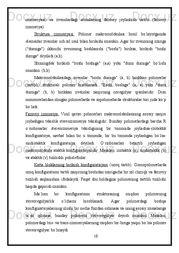 izomeriyasi)   va   zvenolardagi   atomlarning   fazoviy   joylashish   tartibi   (fazoviy
izomeriya). 
Struktura   izomeriyasi.   Polimer   makromolekulasi   hosil   bo`layotganida
elementar zvenolar uch xil usul bilan birikishi mumkin. Agar bir zvenoning oxiriga
("dumiga")   ikkinchi   zvenoning   boshlanishi   ("boshi")   biriksa,   birikish   "boshi
dumga" deyiladi (a,b): 
Shuningdek   birikish   "boshi   boshiga"   (a,a)   yoki   "dumi   dumiga"   bo`lishi
mumkin: (b,b) 
Makromolekulasidagi   zvenolar   "boshi   dumiga"   (a,   b)   birikkan   polimerlar
(tartibli)   strukturali   polimer   hisoblanadi.   "Boshi   boshiga"   (a,   a)   yoki   "dumi
dumiga"   (b,   b)   birikkan   zvenolar   zanjirning   noregulyar   qismlaridir.   Dien
monomerlaridan olingan polimerlarda va sopolimerlarda strukturalar turi juda ko`p
bo`ladi.  
Fazoviy   izomeriya.   Vinil   qatori   polimerlari   makromolekulasining   asosiy   zanjiri
joylashgan   tekislik   stereoizomeriya   tekisligidir.   Bunday   polimerlardagi   barcha   R
o`rinbosarlar   stereoizomeriya   tekisligining   bir   tomonida   joylashsa-izotaktik
konfiguratsiya,   navbat   bilan   bir   u   tomonda,   bir   bu   tomonda   joylashgan   bo`lsa-
sindiotaktik   konfiguratsiya   deyiladi.   O`rinbosarlari   betartib   joylashgan
makromolekula ataktik konfiguratsiyalidir. Masalan:  izotaktik (a), sindiotaktik (b)
va ataktik (v) tuzilishli poliolefinlar. 
Katta   bloklarning   birikish   konfiguratsiyasi   (uzoq   tartib).   Gomopolimerlarda
uzoq konfiguratsion tartib zanjirning boshidan oxirigacha bir xil chiziqli va fazoviy
tuzilish   saqlanishini   ifodalaydi.   Faqat   shu   holdagina   polimerning   tartibli   tuzilishi
haqida gapirish mumkin. 
Ma`lum   bir   konfiguratsion   strukturaning   miqdori   polimerning
stereoregulyarlik   o`lchami   hisoblanadi.   Agar   polimerdagi   boshqa
konfiguratsiyalarning ulushi bir necha foizdan oshmasa va uning asosiy xossalariga
ta`sir   qilmasa,   bunday   polimerni   stereoregulyar   deyish   mumkin.   Masalan,
polimerdagi tsis- va trans-izomeriyalarning miqdori bir-biriga yaqin bo`lsa polimer
stereoregulyar bo`lmaydi. 
18 