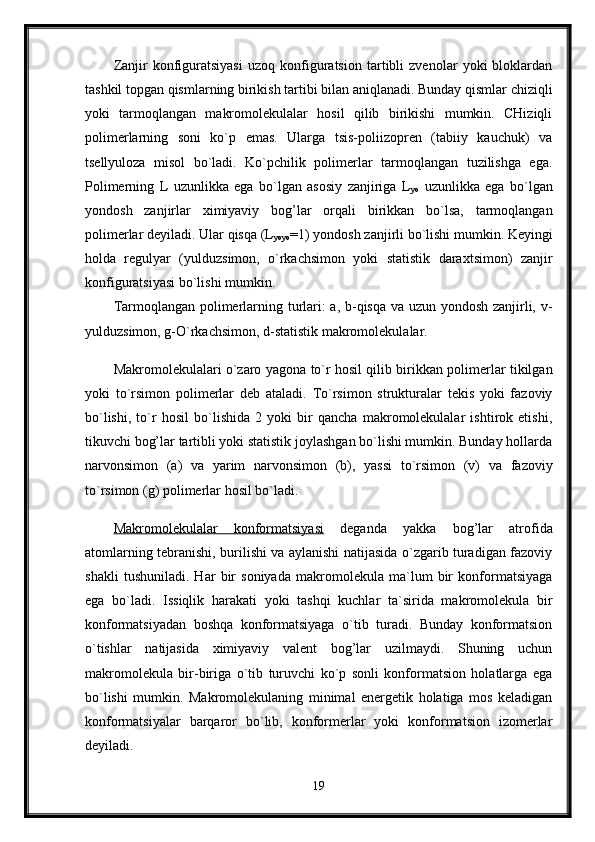 Zanjir   konfiguratsiyasi   uzoq   konfiguratsion   tartibli   zvenolar   yoki   bloklardan
tashkil topgan qismlarning birikish tartibi bilan aniqlanadi. Bunday qismlar chiziqli
yoki   tarmoqlangan   makromolekulalar   hosil   qilib   birikishi   mumkin.   CHiziqli
polimerlarning   soni   ko`p   emas.   Ularga   tsis-poliizopren   (tabiiy   kauchuk)   va
tsellyuloza   misol   bo`ladi.   Ko`pchilik   polimerlar   tarmoqlangan   tuzilishga   ega.
Polimerning   L   uzunlikka   ega   bo`lgan   asosiy   zanjiriga   L
yo   uzunlikka   ega   bo`lgan
yondosh   zanjirlar   ximiyaviy   bog’lar   orqali   birikkan   bo`lsa,   tarmoqlangan
polimerlar deyiladi. Ular qisqa (L
yoyo =1) yondosh zanjirli bo`lishi mumkin. Keyingi
holda   regulyar   (yulduzsimon,   o`rkachsimon   yoki   statistik   daraxtsimon)   zanjir
konfiguratsiyasi bo`lishi mumkin.
Tarmoqlangan polimerlarning turlari: a, b-qisqa va uzun yondosh zanjirli, v-
yulduzsimon, g-O`rkachsimon, d-statistik makromolekulalar. 
Makromolekulalari o`zaro yagona to`r hosil qilib birikkan polimerlar tikilgan
yoki   to`rsimon   polimerlar   deb   ataladi.   To`rsimon   strukturalar   tekis   yoki   fazoviy
bo`lishi,   to`r   hosil   bo`lishida   2   yoki   bir   qancha   makromolekulalar   ishtirok   etishi,
tikuvchi bog’lar tartibli yoki statistik joylashgan bo`lishi mumkin. Bunday hollarda
narvonsimon   (a)   va   yarim   narvonsimon   (b),   yassi   to`rsimon   (v)   va   fazoviy
to`rsimon (g) polimerlar hosil bo`ladi.
Makromolekulalar   konformatsiyasi   deganda   yakka   bog’lar   atrofida
atomlarning tebranishi, burilishi va aylanishi natijasida o`zgarib turadigan fazoviy
shakli   tushuniladi.   Har   bir   soniyada   makromolekula   ma`lum   bir   konformatsiyaga
ega   bo`ladi.   Issiqlik   harakati   yoki   tashqi   kuchlar   ta`sirida   makromolekula   bir
konformatsiyadan   boshqa   konformatsiyaga   o`tib   turadi.   Bunday   konformatsion
o`tishlar   natijasida   ximiyaviy   valent   bog’lar   uzilmaydi.   Shuning   uchun
makromolekula   bir-biriga   o`tib   turuvchi   ko`p   sonli   konformatsion   holatlarga   ega
bo`lishi   mumkin.   Makromolekulaning   minimal   energetik   holatiga   mos   keladigan
konformatsiyalar   barqaror   bo`lib,   konformerlar   yoki   konformatsion   izomerlar
deyiladi. 
19