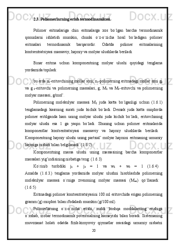 2.3. Poliomerlarning erish termodinamikasi.  
Polimer   eritmalariga   chin   eritmalarga   xos   bo`lgan   barcha   termodinamik
qonunlarni   ishlatish   mumkin,   chunki   o`z-o`zicha   hosil   bo`ladigan   polimer
eritmalari   termodinamik   barqarordir.   Odatda   polimer   eritmalarining
kontsentratsiyasi massaviy, hajmiy va molyar ulushlarda beriladi.
Binar   eritma   uchun   komponentning   molyar   ulushi   quyidagi   tenglama
yordamida topiladi: 
bu erda n
1 -erituvchining mollar soni; n
2 -polimerning eritmadagi mollar soni g
1
va   g
  2 -erituvchi   va   polimerning   massalari,   g;   M
1   va   M
2 -erituvchi   va   polimerning
molyar massasi, g/mol’. 
Polimerning   molekulyar   massasi   M
2   juda   katta   bo`lganligi   uchun   (1.6.1)
tenglamadagi   kasrning   surati   juda   kichik   bo`ladi.   Demak   juda   katta   miqdorda
polimer   eritilganda   ham   uning   molyar   ulushi   juda   kichik   bo`ladi,   erituvchining
molyar   ulushi   esa   1   ga   yaqin   bo`ladi.   Shuning   uchun   polimer   eritmalarida
komponentlar   kontsentratsiyasi   massaviy   va   hajmiy   ulushlarda   beriladi.  
Komponentning hajmiy ulushi uning partsial’ molyar hajmini eritmaning umumiy
hajmiga nisbati bilan belgilanadi: (1.6.2) 
Komponentning   massa   ulushi   uning   massasining   barcha   komponentlar
massalari yig’indisining nisbatiga teng: (1.6.3)
Ko`rinib   turibdiki   j
1   +   j
2   =   1   va   w
1   +   w
2   =   1   (1.6.4)  
Amalda   (1.6.3.)   tenglama   yordamida   molyar   ulushni   hisoblashda   polimerning
molekulyar   massasi   o`rniga   zvenoning   molyar   massasi   (M
ev )   qo`llanadi:  
(1.6.5) 
Eritmadagi polimer kontsentratsiyasini 100 ml erituvchida erigan polimerning
gramm (g) miqdori bilan ifodalash mumkin (g/100 ml). 
Polimerlarning   o`z-o`zicha   erishi,   xuddi   boshqa   moddalarning   erishiga
o`xshab, izobar termodinamik potentsialning kamayishi bilan boradi. Sistemaning
muvozanat   holati   odatda   fizik-kimyoviy   qiymatlar   orasidagi   umumiy   nisbatni
20