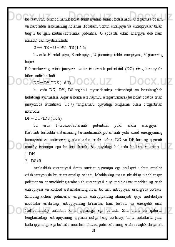 ko`rsatuvchi termodinamik holat funktsiyalari bilan ifodalanadi. O`zgarmas bosim
va   haroratda   sistemaning   holatini   ifodalash   uchun   entalpiya   va   entropiyalar   bilan
bog’li   bo`lgan   izobar-izotermik   potentsial   G   (odatda   erkin   energiya   deb   ham
ataladi) dan foydalaniladi: 
G =H-TS = U + PV - TS (1.6.6) 
bu   erda   H-ental’piya;   S-entropiya;   U-jismning   ichki   energiyasi;   V-jismning
hajmi.  
Polimerlarning   erish   jarayoni   izobar-izotermik   potentsial   (DG)   ning   kamayishi
bilan sodir bo`ladi: 
DG = DH-TDS (1.6.7) 
bu   erda   DG,   DH,   DS-tegishli   qiymatlarning   eritmadagi   va   boshlang’ich
holatdagi ayirmalari. Agar sistema o`z hajmini o`zgartirmasa (bu holat odatda erish
jarayonida   kuzatiladi   1.6.7)   tenglamani   quyidagi   tenglama   bilan   o`zgartirish
mumkin:  
DF = DU-TDS (1.6.8) 
bu   erda   F-izoxor-izotermik   potentsial   yoki   erkin   energiya.  
Ko`rinib   turibdiki   sistemaning   termodinamik   potentsiali   yoki   ozod   energiyaning
kamayishi   va   polimerning   o`z-o`zicha   erishi   uchun   DG   va   DF   larning   qiymati
manfiy   ishoraga   ega   bo`lishi   kerak.   Bu   quyidagi   hollarda   bo`lishi   mumkin:  
1. DH
2. DS>0.
Aralashish   entropiyasi   doim   musbat   qiymatga   ega   bo`lgani   uchun   amalda
erish   jarayonida   bu   shart   amalga   oshadi.   Moddaning   massa   ulushiga   hisoblangan
polimer  va erituvchining aralashish  entropiyasi  quyi  molekulyar  moddaning erish
entropiyasi   va   kolloid   sistemalarning   hosil   bo`lish   entropiyasi   oralig’ida   bo`ladi.
Shuning   uchun   polimerlar   eriganda   entropiyaning   ahamiyati   quyi   molekulyar
moddalar   erishidagi   entropiyaning   ta`siridan   kam   bo`ladi   va   energetik   omil
(sol’vatlanish)   nisbatan   katta   qiymatga   ega   bo`ladi.   Shu   bilan   bir   qatorda
tenglamadagi   entropiyaning   qiymati   nolga   teng   bo`lmay,   ba`zi   holatlarda   juda
katta qiymatga ega bo`lishi mumkin, chunki polimerlarning erishi issiqlik chiqarish
21 