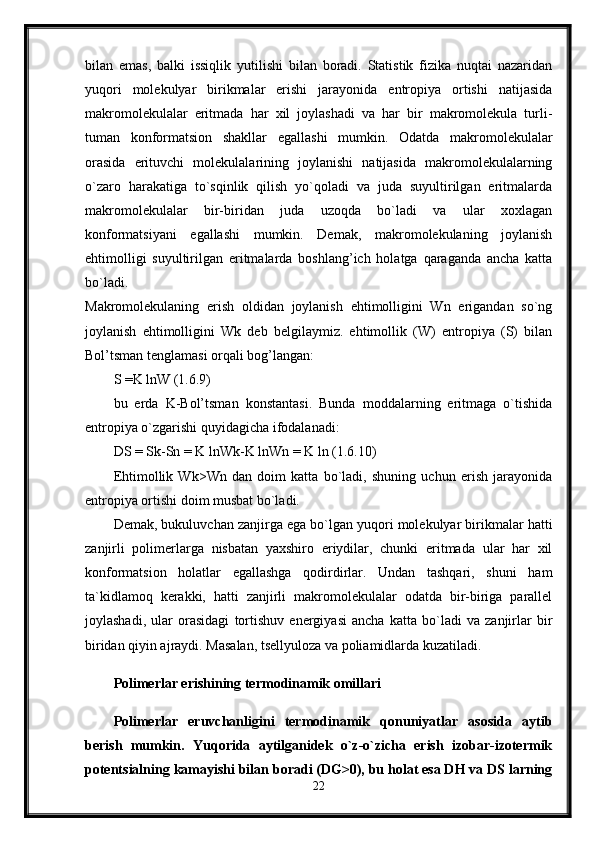 bilan   emas,   balki   issiqlik   yutilishi   bilan   boradi.   Statistik   fizika   nuqtai   nazaridan
yuqori   molekulyar   birikmalar   erishi   jarayonida   entropiya   ortishi   natijasida
makromolekulalar   eritmada   har   xil   joylashadi   va   har   bir   makromolekula   turli-
tuman   konformatsion   shakllar   egallashi   mumkin.   Odatda   makromolekulalar
orasida   erituvchi   molekulalarining   joylanishi   natijasida   makromolekulalarning
o`zaro   harakatiga   to`sqinlik   qilish   yo`qoladi   va   juda   suyultirilgan   eritmalarda
makromolekulalar   bir-biridan   juda   uzoqda   bo`ladi   va   ular   xoxlagan
konformatsiyani   egallashi   mumkin.   Demak,   makromolekulaning   joylanish
ehtimolligi   suyultirilgan   eritmalarda   boshlang’ich   holatga   qaraganda   ancha   katta
bo`ladi.  
Makromolekulaning   erish   oldidan   joylanish   ehtimolligini   Wn   erigandan   so`ng
joylanish   ehtimolligini   Wk   deb   belgilaymiz.   ehtimollik   (W)   entropiya   (S)   bilan
Bol’tsman tenglamasi orqali bog’langan: 
S =K lnW (1.6.9) 
bu   erda   K-Bol’tsman   konstantasi.   Bunda   moddalarning   eritmaga   o`tishida
entropiya o`zgarishi quyidagicha ifodalanadi: 
DS = Sk-Sn = K lnWk-K lnWn = K ln (1.6.10) 
Ehtimollik   Wk>Wn   dan   doim   katta   bo`ladi,   shuning   uchun   erish   jarayonida
entropiya ortishi doim musbat bo`ladi. 
Demak, bukuluvchan zanjirga ega bo`lgan yuqori molekulyar birikmalar hatti
zanjirli   polimerlarga   nisbatan   yaxshiro   eriydilar,   chunki   eritmada   ular   har   xil
konformatsion   holatlar   egallashga   qodirdirlar.   Undan   tashqari,   shuni   ham
ta`kidlamoq   kerakki,   hatti   zanjirli   makromolekulalar   odatda   bir-biriga   parallel
joylashadi,   ular   orasidagi   tortishuv   energiyasi   ancha   katta   bo`ladi   va   zanjirlar   bir
biridan qiyin ajraydi. Masalan, tsellyuloza va poliamidlarda kuzatiladi. 
Polimerlar erishining termodinamik omillari
Polimerlar   eruvchanligini   termodinamik   qonuniyatlar   asosida   aytib
berish   mumkin.   Yuqorida   aytilganidek   o`z-o`zicha   erish   izobar-izotermik
potentsialning kamayishi bilan boradi (DG>0), bu holat esa DH va DS larning
22 