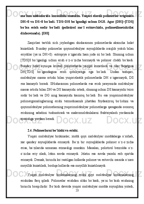 ma`lum nisbatlarida kuzatilishi mumkin. Yuqori elastik polimerlar eriganida
DH>0  va   DS>0   bo`ladi.  TDS>DH   bo`lganligi   uchun  DG0.   Agar   [DH]>[TDS]
bo`lsa   erish   sodir   bo`ladi   (polistirol   mo`l   erituvchida,   polimetilmetakrilat
dixloretanda). [DH]
Zanjirlari   tartibli   zich   joylashgan   shishasimon   polimerlarda   aksincha   holat
kuzatiladi.   Bunday   polimerlar   quyimolekulyar   suyuqliklarda   issiqlik   yutish   bilan
eriydilar  (ya`ni  DH>0). entropiya o`zgarishi  ham  juda oz bo`ladi. Shuning uchun
[TDS]0   bo`lganligi   uchun   erish   o`z-o`zicha   bormaydi   va   polimer   chekli   bo`kadi.
Bunday   holat   ayniqsa   kristall   polimerlarda   yaqqol   kuzatiladi   va   ular   faqatgina
DH[TDS]   bo`lgandagina   erish   qobiliyatiga   ega   bo`ladi.   Undan   tashqari,
molekulyar   massa   ortishi   bilan   yuqorielastik   polimerlarda   DH   o`zgarmaydi,   DS
esa   kamayib   boradi.   SHishasimon   polimerlarda   esa   erish   jarayonida   molekulyar
massa ortishi bilan DH va DS kamayishi ortadi, shuning uchun DS kamayishi tezro
sodir   bo`ladi   va   DG   ning   kamayishi   kamroq   bo`ladi.   Bu   esa   yuqorimolekulyar
polimergomologlarning   erishi   termodinamik   jihatdan   foydasizroq   bo`lishini   va
quyimolekulyar polimerlarning yuqorimolekulyar polimerlarga qaraganda osonroq
erishining   sababini   tushuntiradi   va   makromolekulalarni   fraktsiyalash   yordamida
ajratishga yordam beradi. 
2.4. Polimerlarni bo’kishi va erishi.
Yuqori   molekulyar   birikmalar,   xuddi   quyi   molekulyar   moddalarga   o`xshab,
xar   qanday   suyuqliklarda   erimaydi.   Ba`zi   bir   suyuqliklarda   polimer   o`z-o`zicha
erisa,   ba`zilarida   umuman   erimasligi   mumkin.   Masalan,   polistirol   benzolda   o`z-
o`zicha   eriy   oladi,   lekin   suvda   erimaydi.   Jelatin   esa   suvda   yaxshi   erib   spirtda
erimaydi. Demak, birinchi ko`rsatilgan hollarda polimer va erituvchi orasida o`zaro
moyillik kuzatiladi, boshqa hollarda esa moyillik kuzatilmaydi.
Yuqori   molekulyar   birikmalarning   erishi   quyi   molekulyar   birikmalarning
erishidan   farq   qiladi.   Polimerlar   erishdan   oldin   bo`kadi,   ya`ni   bo`kish   erishning
birinchi bosqichidir. Bo`kish davrida yuqori molekulyar modda suyuqlikni yutadi,
23 