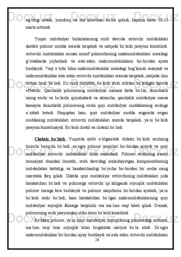 og’irligi   ortadi,   yumshoq   va   cho`ziluvchan   bo`lib   qoladi,   hajmini   hatto   10-15
marta orttiradi. 
Yuqori   molekulyar   birikmalarning   erish   davrida   erituvchi   molekulalari
dastlab   polimer   modda   orasida   tarqaladi   va   natijada   bo`kish   jarayoni   kuzatiladi.
erituvchi   molekulalari   asosan   amorf   polimerlarning   makromolekulalari   orasidagi
g’ovaklarda   joylashadi   va   asta-sekin   makromolekulalarni   bir-biridan   ajrata
boshlaydi.   Vaqt   o`tishi   bilan   makromolekulalar   orasidagi   bog’lanish   susayadi   va
makromolekulalar asta-sekin erituvchi molekulalari orasida tarqaladi, natijada chin
eritma   hosil   bo`ladi.   Ko`rinib   turibdiki,   bo`kish   erish   oldidan   bo`ladigan   kinetik
effektdir.   Qanchalik   polimerning   molekulyar   massasi   katta   bo`lsa,   shunchalik
uning   erishi   va   bo`kishi   qiyinlashadi   va   aksincha,   qanchalik   molekulyar   massa
kamaysa   shunchalik   polimerning   erishi   quyi   molekulyar   moddalarning   erishiga
o`xshab   ketadi.   Haqiqatan   ham,   quyi   molekulyar   modda   eriganida   erigan
moddaning   molekulalari   erituvchi   molekulalari   orasida   tarqaladi,   ya`ni   bo`kish
jarayoni kuzatilmaydi. Bo`kish chekli va cheksiz bo`ladi. 
Cheksiz   bo`kish    .     Yuqorida   aytib   o`tilganidek   cheksiz   bo`kish   erishning
birinchi   bosqichi   bo`ladi,   so`ngra   polimer   zanjirlari   bir-biridan   ajraydi   va   quyi
molekulyar   erituvchi   molekulalari   bilan   aralashadi.   Polimer   erishining   asosiy
xususiyati   shundan   iboratki,   erish   davridagi   aralashayotgan   komponentlarning
molekulalari   kattaligi   va   harakatchanligi   bo`yicha   bir-biridan   bir   necha   ming
marotaba   farq   qiladi.   Odatda   quyi   molekulyar   erituvchining   molekulalari   juda
harakatchan   bo`ladi   va   polimerga   erituvchi   qo`shilganda   suyuqlik   molekulalari
polimer   orasiga   kira   boshlaydi   va   polimer   zanjirlarini   bir-biridan   ajratadi,   ya`ni
bo`kish   sodir   bo`ladi;   kam   harakatchan   bo`lgan   makromolekulalarning   quyi
molekulyar   suyuqlik   fazasiga   tarqalishi   esa   ma`lum   vaqt   talab   qiladi.   Demak,
polimerning erish jarayonidan oldin doim bo`kish kuzatiladi. 
Bo`kkan   polimer,   ya`ni   quyi   molekulyar   suyuqlikning   polimerdagi   eritmasi,
ma`lum   vaqt   toza   suyuqlik   bilan   birgalikda   mavjud   bo`la   oladi.   So`ngra
makromolekulalar bir-biridan ajray boshlaydi va asta-sekin erituvchi molekulalari
24 