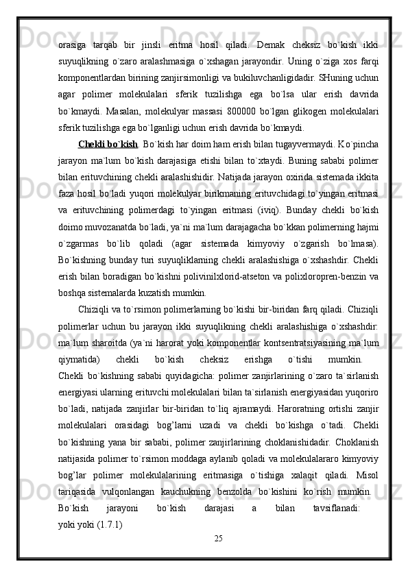 orasiga   tarqab   bir   jinsli   eritma   hosil   qiladi.   Demak   cheksiz   bo`kish   ikki
suyuqlikning   o`zaro   aralashmasiga   o`xshagan   jarayondir.   Uning   o`ziga   xos   farqi
komponentlardan birining zanjirsimonligi va bukiluvchanligidadir. SHuning uchun
agar   polimer   molekulalari   sferik   tuzilishga   ega   bo`lsa   ular   erish   davrida
bo`kmaydi.   Masalan,   molekulyar   massasi   800000   bo`lgan   glikogen   molekulalari
sferik tuzilishga ega bo`lganligi uchun erish davrida bo`kmaydi. 
Chekli bo`kish . Bo`kish har doim ham erish bilan tugayvermaydi. Ko`pincha
jarayon   ma`lum   bo`kish   darajasiga   etishi   bilan   to`xtaydi.   Buning   sababi   polimer
bilan erituvchining chekli aralashishidir. Natijada jarayon oxirida sistemada ikkita
faza hosil bo`ladi yuqori molekulyar birikmaning erituvchidagi to`yingan eritmasi
va   erituvchining   polimerdagi   to`yingan   eritmasi   (iviq).   Bunday   chekli   bo`kish
doimo muvozanatda bo`ladi, ya`ni ma`lum darajagacha bo`kkan polimerning hajmi
o`zgarmas   bo`lib   qoladi   (agar   sistemada   kimyoviy   o`zgarish   bo`lmasa).
Bo`kishning   bunday   turi   suyuqliklarning   chekli   aralashishiga   o`xshashdir.   Chekli
erish bilan boradigan bo`kishni  polivinilxlorid-atseton va polixloropren-benzin va
boshqa sistemalarda kuzatish mumkin. 
Chiziqli va to`rsimon polimerlarning bo`kishi bir-biridan farq qiladi. Chiziqli
polimerlar   uchun   bu   jarayon   ikki   suyuqlikning   chekli   aralashishiga   o`xshashdir:
ma`lum   sharoitda  (ya`ni  harorat  yoki   komponentlar   kontsentratsiyasining  ma`lum
qiymatida)   chekli   bo`kish   cheksiz   erishga   o`tishi   mumkin.  
Chekli   bo`kishning   sababi   quyidagicha:   polimer   zanjirlarining   o`zaro   ta`sirlanish
energiyasi ularning erituvchi molekulalari bilan ta`sirlanish energiyasidan yuqoriro
bo`ladi,   natijada   zanjirlar   bir-biridan   to`liq   ajramaydi.   Haroratning   ortishi   zanjir
molekulalari   orasidagi   bog’larni   uzadi   va   chekli   bo`kishga   o`tadi.   Chekli
bo`kishning   yana   bir   sababi,   polimer   zanjirlarining   choklanishidadir.   Choklanish
natijasida polimer to`rsimon moddaga aylanib qoladi va molekulalararo kimyoviy
bog’lar   polimer   molekulalarining   eritmasiga   o`tishiga   xalaqit   qiladi.   Misol
tariqasida   vulqonlangan   kauchukning   benzolda   bo`kishini   ko`rish   mumkin.  
Bo`kish   jarayoni   bo`kish   darajasi   a   bilan   tavsiflanadi:  
yoki yoki (1.7.1) 
25