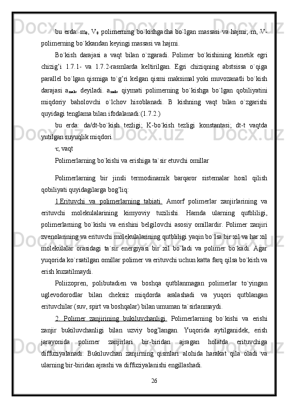 bu   erda:   m
0 ,   V
0   polimerning   bo`kishgacha   bo`lgan   massasi   va   hajmi;   m,   V-
polimerning bo`kkandan keyingi massasi va hajmi. 
Bo`kish   darajasi   a   vaqt   bilan   o`zgaradi.   Polimer   bo`kishining   kinetik   egri
chizig’i   1.7.1-   va   1.7.2-rasmlarda   keltirilgan.   Egri   chiziqning   abstsissa   o`qiga
parallel bo`lgan qismiga to`g’ri kelgan qismi  maksimal  yoki muvozanatli  bo`kish
darajasi   a
maks   deyiladi.   a
maks   qiymati   polimerning   bo`kishga   bo`lgan   qobiliyatini
miqdoriy   baholovchi   o`lchov   hisoblanadi.   B   kishning   vaqt   bilan   o`zgarishi
quyidagi tenglama bilan ifodalanadi:(1.7.2.) 
bu   erda:   da/dt-bo`kish   tezligi;   K-bo`kish   tezligi   konstantasi;   dt-t   vaqtda
yutilgan suyuqlik miqdori. 
 , vaqt 
Polimerlarning bo`kishi va erishiga ta`sir etuvchi omillar
Polimerlarning   bir   jinsli   termodinamik   barqaror   sistemalar   hosil   qilish
qobiliyati quyidagilarga bog’liq: 
1.Erituvchi   va   polimerlarning   tabiati.   Amorf   polimerlar   zanjirlarining   va
erituvchi   molekulalarining   kimyoviy   tuzilishi.   Hamda   ularning   qutbliligi,
polimerlarning   bo`kishi   va   erishini   belgilovchi   asosiy   omillardir.   Polimer   zanjiri
zvenolarining va erituvchi molekulalarining qutbliligi yaqin bo`lsa bir xil va har xil
molekulalar   orasidagi   ta`sir   energiyasi   bir   xil   bo`ladi   va   polimer   bo`kadi.   Agar
yuqorida ko`rsatilgan omillar polimer va erituvchi uchun katta farq qilsa bo`kish va
erish kuzatilmaydi. 
Poliizopren,   polibutadien   va   boshqa   qutblanmagan   polimerlar   to`yingan
uglevodorodlar   bilan   cheksiz   miqdorda   aralashadi   va   yuqori   qutblangan
erituvchilar (suv, spirt va boshqalar) bilan umuman ta`sirlanmaydi. 
2.   Polimer   zanjirining   bukiluvchanligi.   Polimerlarning   bo`kishi   va   erishi
zanjir   bukiluvchanligi   bilan   uzviy   bog’langan.   Yuqorida   aytilganidek,   erish
jarayonida   polimer   zanjirlari   bir-biridan   ajragan   holatda   erituvchiga
diffuziyalanadi.   Bukiluvchan   zanjirning   qismlari   alohida   harakat   qila   oladi   va
ularning bir-biridan ajrashi va diffuziyalanishi engillashadi. 
26