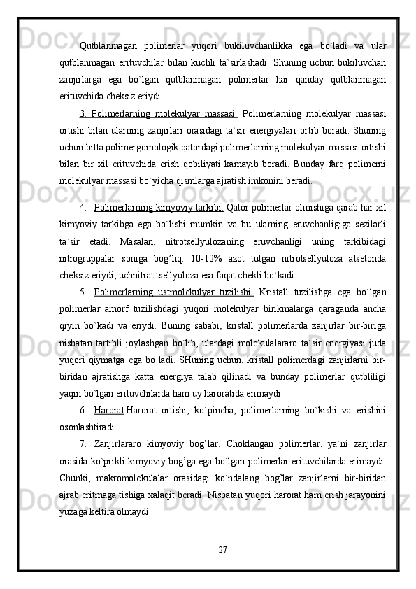 Qutblanmagan   polimerlar   yuqori   bukiluvchanlikka   ega   bo`ladi   va   ular
qutblanmagan   erituvchilar   bilan   kuchli   ta`sirlashadi.   Shuning   uchun   bukiluvchan
zanjirlarga   ega   bo`lgan   qutblanmagan   polimerlar   har   qanday   qutblanmagan
erituvchida cheksiz eriydi. 
3.   Polimerlarning   molekulyar   massasi.   Polimerlarning   molekulyar   massasi
ortishi   bilan   ularning   zanjirlari   orasidagi   ta`sir   energiyalari   ortib   boradi.   Shuning
uchun bitta polimergomologik qatordagi polimerlarning molekulyar massasi ortishi
bilan   bir   xil   erituvchida   erish   qobiliyati   kamayib   boradi.   Bunday   farq   polimerni
molekulyar massasi bo`yicha qismlarga ajratish imkonini beradi. 
4. Polimerlarning kimyoviy tarkibi.     Qator polimerlar olinishiga qarab har xil
kimyoviy   tarkibga   ega   bo`lishi   mumkin   va   bu   ularning   eruvchanligiga   sezilarli
ta`sir   etadi.   Masalan,   nitrotsellyulozaning   eruvchanligi   uning   tarkibidagi
nitrogruppalar   soniga   bog’liq.   10-12%   azot   tutgan   nitrotsellyuloza   atsetonda
cheksiz eriydi, uchnitrat tsellyuloza esa faqat chekli bo`kadi. 
5. Polimerlarning   ustmolekulyar   tuzilishi.      Kristall   tuzilishga   ega   bo`lgan
polimerlar   amorf   tuzilishdagi   yuqori   molekulyar   birikmalarga   qaraganda   ancha
qiyin   bo`kadi   va   eriydi.   Buning   sababi,   kristall   polimerlarda   zanjirlar   bir-biriga
nisbatan   tartibli   joylashgan   bo`lib,   ulardagi   molekulalararo   ta`sir   energiyasi   juda
yuqori   qiymatga ega  bo`ladi. SHuning  uchun, kristall   polimerdagi   zanjirlarni   bir-
biridan   ajratishga   katta   energiya   talab   qilinadi   va   bunday   polimerlar   qutbliligi
yaqin bo`lgan erituvchilarda ham uy haroratida erimaydi.
6. Harorat    .Harorat   ortishi,   ko`pincha,   polimerlarning   bo`kishi   va   erishini
osonlashtiradi. 
7. Zanjirlararo   kimyoviy   bog’lar.      Choklangan   polimerlar,   ya`ni   zanjirlar
orasida ko`prikli kimyoviy bog’ga ega bo`lgan polimerlar erituvchilarda erimaydi.
Chunki,   makromolekulalar   orasidagi   ko`ndalang   bog’lar   zanjirlarni   bir-biridan
ajrab eritmaga tishiga xalaqit beradi. Nisbatan yuqori harorat ham erish jarayonini
yuzaga keltira olmaydi. 
27