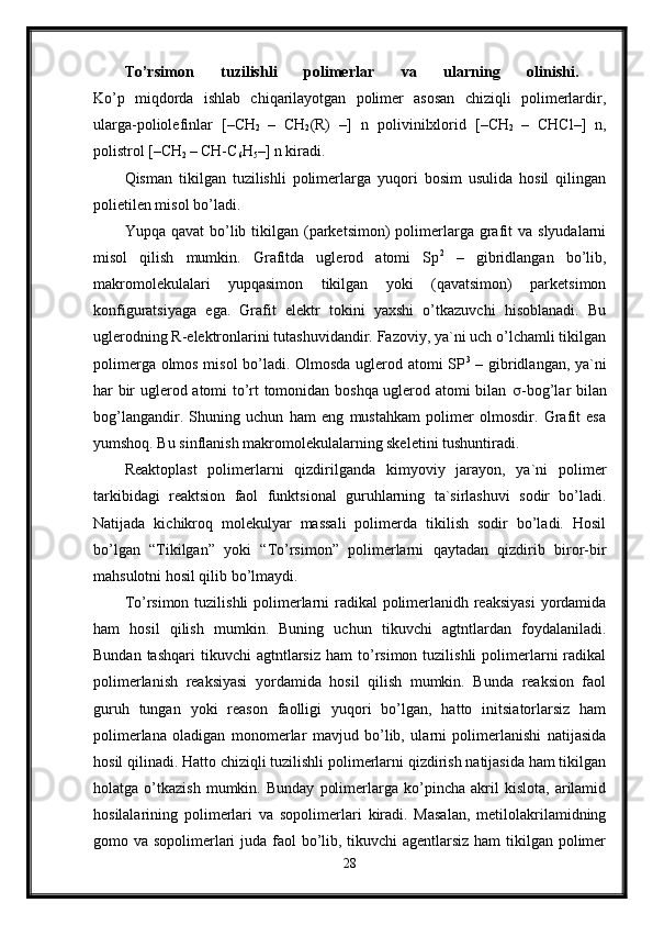 To’rsimon   tuzilishli   polimerlar   va   ularning   olinishi.  
Ko’p   miqdorda   ishlab   chiqarilayotgan   polimer   asosan   chiziqli   polimerlardir,
ularga-poliolefinlar   [–CH
2   –   CH
2 (R)   –]   n   polivinilxlorid   [–CH
2   –   CHCl–]   n,
polistrol [–CH
2  – CH-C
6 H
5 –] n kiradi. 
Qisman   tikilgan   tuzilishli   polimerlarga   yuqori   bosim   usulida   hosil   qilingan
polietilen misol bo’ladi. 
Yupqa  qavat  bo’lib tikilgan  (parketsimon)  polimerlarga grafit   va  slyudalarni
misol   qilish   mumkin.   Grafitda   uglerod   atomi   Sp 2
  –   gibridlangan   bo’lib,
makromolekulalari   yupqasimon   tikilgan   yoki   (qavatsimon)   parketsimon
konfiguratsiyaga   ega.   Grafit   elektr   tokini   yaxshi   o’tkazuvchi   hisoblanadi.   Bu
uglerodning R-elektronlarini tutashuvidandir. Fazoviy, ya`ni uch o’lchamli tikilgan
polimerga olmos misol bo’ladi. Olmosda uglerod atomi SP 3
  – gibridlangan, ya`ni
har bir uglerod atomi to’rt tomonidan boshqa uglerod atomi bilan    -bog’lar bilan
bog’langandir.   Shuning   uchun   ham   eng   mustahkam   polimer   olmosdir.   Grafit   esa
yumshoq. Bu sinflanish makromolekulalarning skeletini tushuntiradi. 
Reaktoplast   polimerlarni   qizdirilganda   kimyoviy   jarayon,   ya`ni   polimer
tarkibidagi   reaktsion   faol   funktsional   guruhlarning   ta`sirlashuvi   sodir   bo’ladi.
Natijada   kichikroq   molekulyar   massali   polimerda   tikilish   sodir   bo’ladi.   Hosil
bo’lgan   “Tikilgan”   yoki   “To’rsimon”   polimerlarni   qaytadan   qizdirib   biror-bir
mahsulotni hosil qilib bo’lmaydi. 
To’rsimon tuzilishli polimerlarni  radikal polimerlanidh reaksiyasi  yordamida
ham   hosil   qilish   mumkin.   Buning   uchun   tikuvchi   agtntlardan   foydalaniladi.
Bundan  tashqari   tikuvchi   agtntlarsiz   ham   to’rsimon  tuzilishli  polimerlarni   radikal
polimerlanish   reaksiyasi   yordamida   hosil   qilish   mumkin.   Bunda   reaksion   faol
guruh   tungan   yoki   reason   faolligi   yuqori   bo’lgan,   hatto   initsiatorlarsiz   ham
polimerlana   oladigan   monomerlar   mavjud   bo’lib,   ularni   polimerlanishi   natijasida
hosil qilinadi. Hatto chiziqli tuzilishli polimerlarni qizdirish natijasida ham tikilgan
holatga   o’tkazish   mumkin.   Bunday   polimerlarga   ko’pincha   akril   kislota,   arilamid
hosilalarining   polimerlari   va   sopolimerlari   kiradi.   Masalan,   metilolakrilamidning
gomo va sopolimerlari  juda faol  bo’lib, tikuvchi  agentlarsiz  ham  tikilgan polimer
28 