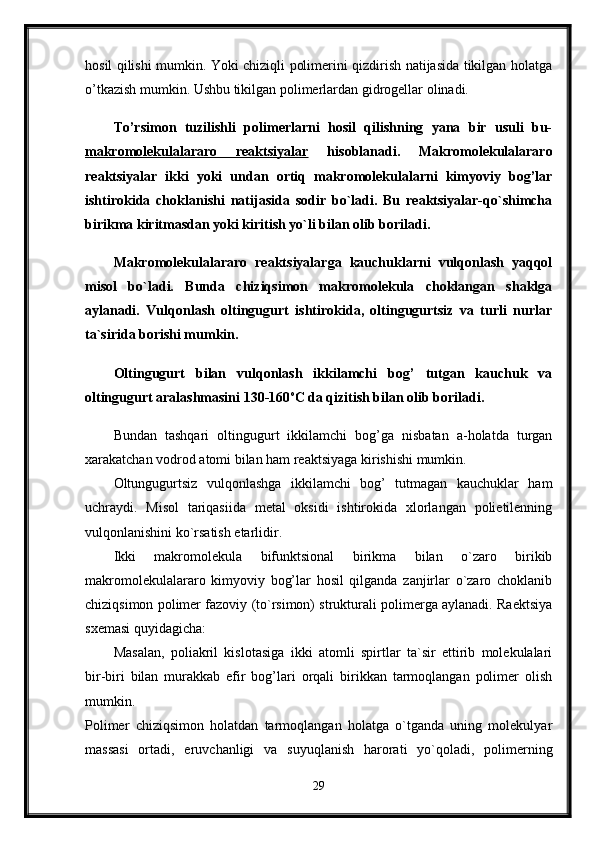 hosil qilishi mumkin. Yoki chiziqli polimerini qizdirish natijasida tikilgan holatga
o’tkazish mumkin. Ushbu tikilgan polimerlardan gidrogellar olinadi. 
To’rsimon   tuzilishli   polimerlarni   hosil   qilishning   yana   bir   usuli   bu-
makromolekulalararo   reaktsiyalar   hisoblanadi.   Makromolekulalararo
reaktsiyalar   ikki   yoki   undan   ortiq   makromolekulalarni   kimyoviy   bog’lar
ishtirokida   choklanishi   natijasida   sodir   bo`ladi.   Bu   reaktsiyalar-qo`shimcha
birikma kiritmasdan yoki kiritish yo`li bilan olib boriladi.
Makromolekulalararo   reaktsiyalarga   kauchuklarni   vulqonlash   yaqqol
misol   bo`ladi.   Bunda   chiziqsimon   makromolekula   choklangan   shaklga
aylanadi.   Vulqonlash   oltingugurt   ishtirokida,   oltingugurtsiz   va   turli   nurlar
ta`sirida borishi mumkin.
Oltingugurt   bilan   vulqonlash   ikkilamchi   bog’   tutgan   kauchuk   va
oltingugurt aralashmasini 130-160 o
C da qizitish bilan olib boriladi. 
Bundan   tashqari   oltingugurt   ikkilamchi   bog’ga   nisbatan   a-holatda   turgan
xarakatchan vodrod atomi bilan ham reaktsiyaga kirishishi mumkin. 
Oltungugurtsiz   vulqonlashga   ikkilamchi   bog’   tutmagan   kauchuklar   ham
uchraydi.   Misol   tariqasiida   metal   oksidi   ishtirokida   xlorlangan   polietilenning
vulqonlanishini ko`rsatish etarlidir. 
Ikki   makromolekula   bifunktsional   birikma   bilan   o`zaro   birikib
makromolekulalararo   kimyoviy   bog’lar   hosil   qilganda   zanjirlar   o`zaro   choklanib
chiziqsimon polimer fazoviy (to`rsimon) strukturali polimerga aylanadi. Raektsiya
sxemasi quyidagicha: 
Masalan,   poliakril   kislotasiga   ikki   atomli   spirtlar   ta`sir   ettirib   molekulalari
bir-biri   bilan   murakkab   efir   bog’lari   orqali   birikkan   tarmoqlangan   polimer   olish
mumkin.  
Polimer   chiziqsimon   holatdan   tarmoqlangan   holatga   o`tganda   uning   molekulyar
massasi   ortadi,   eruvchanligi   va   suyuqlanish   harorati   yo`qoladi,   polimerning
29 