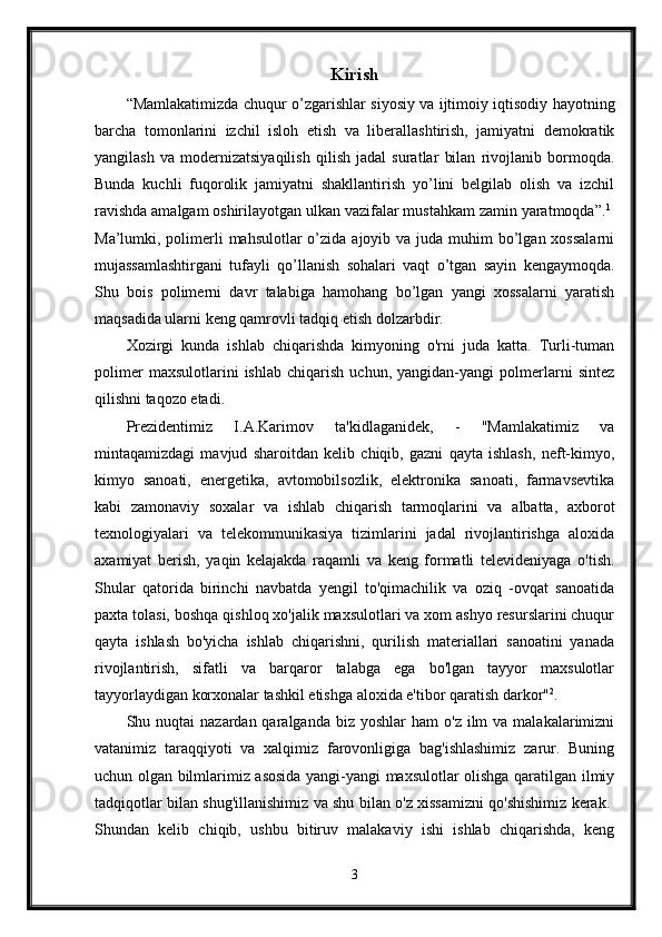 Kirish
“Mamlakatimizda chuqur o’zgarishlar siyosiy va ijtimoiy iqtisodiy hayotning
barcha   tomonlarini   izchil   isloh   etish   va   liberallashtirish,   jamiyatni   demokratik
yangilash   va   modernizatsiyaqilish   qilish   jadal   suratlar   bilan   rivojlanib   bormoqda.
Bunda   kuchli   fuqorolik   jamiyatni   shakllantirish   yo’lini   belgilab   olish   va   izchil
ravishda amalgam oshirilayotgan ulkan vazifalar mustahkam zamin yaratmoqda”. 1
 
Ma’lumki, polimerli  mahsulotlar  o’zida ajoyib va juda muhim  bo’lgan xossalarni
mujassamlashtirgani   tufayli   qo’llanish   sohalari   vaqt   o’tgan   sayin   kengaymoqda.
Shu   bois   polimerni   davr   talabiga   hamohang   bo’lgan   yangi   xossalarni   yaratish
maqsadida ularni keng qamrovli tadqiq etish dolzarbdir. 
Xozirgi   kunda   ishlab   chiqarishda   kimyoning   o'rni   juda   katta.   Turli-tuman
polimer   maxsulotlarini   ishlab   chiqarish   uchun,   yangidan-yangi   polmerlarni   sintez
qilishni taqozo etadi. 
Prezidentimiz   I.A.Karimov   ta'kidlaganidek,   -   "Mamlakatimiz   va
mintaqamizdagi   mavjud   sharoitdan   kelib   chiqib,   gazni   qayta   ishlash,   neft-kimyo,
kimyo   sanoati,   energetika,   avtomobilsozlik,   elektronika   sanoati,   farmavsevtika
kabi   zamonaviy   soxalar   va   ishlab   chiqarish   tarmoqlarini   va   albatta,   axborot
texnologiyalari   va   telekommunikasiya   tizimlarini   jadal   rivojlantirishga   aloxida
axamiyat   berish,   yaqin   kelajakda   raqamli   va   keng   formatli   televideniyaga   o'tish.
Shular   qatorida   birinchi   navbatda   yengil   to'qimachilik   va   oziq   -ovqat   sanoatida
paxta tolasi, boshqa qishloq xo'jalik maxsulotlari va xom ashyo resurslarini chuqur
qayta   ishlash   bo'yicha   ishlab   chiqarishni,   qurilish   materiallari   sanoatini   yanada
rivojlantirish,   sifatli   va   barqaror   talabga   ega   bo'lgan   tayyor   maxsulotlar
tayyorlaydigan korxonalar tashkil etishga aloxida e'tibor qaratish darkor" 2
. 
Shu nuqtai   nazardan qaralganda  biz  yoshlar  ham   o'z  ilm  va  malakalarimizni
vatanimiz   taraqqiyoti   va   xalqimiz   farovonligiga   bag'ishlashimiz   zarur.   Buning
uchun olgan bilmlarimiz asosida yangi-yangi maxsulotlar olishga qaratilgan ilmiy
tadqiqotlar bilan shug'illanishimiz va shu bilan o'z xissamizni qo'shishimiz kerak.  
Shundan   kelib   chiqib,   ushbu   bitiruv   malakaviy   ishi   ishlab   chiqarishda,   keng
3 