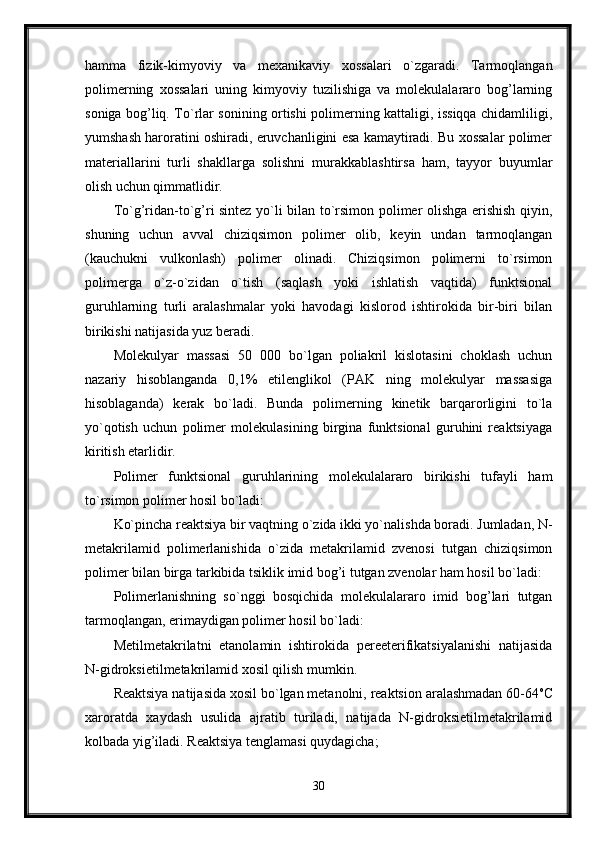 hamma   fizik-kimyoviy   va   mexanikaviy   xossalari   o`zgaradi.   Tarmoqlangan
polimerning   xossalari   uning   kimyoviy   tuzilishiga   va   molekulalararo   bog’larning
soniga bog’liq. To`rlar sonining ortishi polimerning kattaligi, issiqqa chidamliligi,
yumshash haroratini oshiradi, eruvchanligini esa kamaytiradi. Bu xossalar polimer
materiallarini   turli   shakllarga   solishni   murakkablashtirsa   ham,   tayyor   buyumlar
olish uchun qimmatlidir. 
To`g’ridan-to`g’ri sintez yo`li bilan to`rsimon polimer olishga erishish qiyin,
shuning   uchun   avval   chiziqsimon   polimer   olib,   keyin   undan   tarmoqlangan
(kauchukni   vulkonlash)   polimer   olinadi.   Chiziqsimon   polimerni   to`rsimon
polimerga   o`z-o`zidan   o`tish   (saqlash   yoki   ishlatish   vaqtida)   funktsional
guruhlarning   turli   aralashmalar   yoki   havodagi   kislorod   ishtirokida   bir-biri   bilan
birikishi natijasida yuz beradi. 
Molekulyar   massasi   50   000   bo`lgan   poliakril   kislotasini   choklash   uchun
nazariy   hisoblanganda   0,1%   etilenglikol   (PAK   ning   molekulyar   massasiga
hisoblaganda)   kerak   bo`ladi.   Bunda   polimerning   kinetik   barqarorligini   to`la
yo`qotish   uchun   polimer   molekulasining   birgina   funktsional   guruhini   reaktsiyaga
kiritish etarlidir. 
Polimer   funktsional   guruhlarining   molekulalararo   birikishi   tufayli   ham
to`rsimon polimer hosil bo`ladi: 
Ko`pincha reaktsiya bir vaqtning o`zida ikki yo`nalishda boradi. Jumladan, N-
metakrilamid   polimerlanishida   o`zida   metakrilamid   zvenosi   tutgan   chiziqsimon
polimer bilan birga tarkibida tsiklik imid bog’i tutgan zvenolar ham hosil bo`ladi: 
Polimerlanishning   so`nggi   bosqichida   molekulalararo   imid   bog’lari   tutgan
tarmoqlangan, erimaydigan polimer hosil bo`ladi: 
Metilmetakrilatni   etanolamin   ishtirokida   pereeterifikatsiyalanishi   natijasida
N-gidroksietilmetakrilamid xosil qilish mumkin. 
Reaktsiya natijasida xosil bo`lgan metanolni, reaktsion aralashmadan 60-64 o
C
xaroratda   xaydash   usulida   ajratib   turiladi,   natijada   N-gidroksietilmetakrilamid
kolbada yig’iladi. Reaktsiya tenglamasi quydagicha;
30 