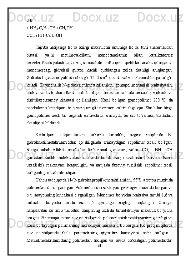 0 0 
+ NH
2 -C
2 H
4 -OH +CH
3 OH 
OCH
3  NH-C
2 H
4 -OH 
Tajriba   natijasiga   ko’ra   oxirgi   maxsulotni   unumiga   ko`ra,   turli   sharoitlardan
bittasi,   ya`ni   metilmetakrilatni   monoetanolamin   bilan   katalizatorsiz
pereeterifikatsiyalash usuli eng samaralidir. Infra qizil spektrlari analiz qilinganda
monomerdagi   gidroksil   guruxi   kuchli   qutblangan   xolda   ekanligi   aniqlangan.
Gidroksil guruxini yutilish chizig’i 3200 sm -1
  soxada valent tebranishlariga to`g’ri
keladi. Keyinchalik N-gidroksietilmetakrilamidni gomopolimerlanish reaktsiyasini
blokda   va   turli   sharoitlarda   olib   borilgan.   Initsiator   sifatida   benzoil   peroksidi   va
dinitrilazoizomoy   kislotasi   qo`llanilgan.   Xosil   bo`lgan   gomopolimer   200   0
S.   da
parchalanib ketadigan, to`q sariq rangli jelesimon ko`rinishga ega. Shu bilan birga
gomopolimer   xech   bir   organik   erituvchida   erimaydi,   bu   uni   to’rsimon   tuzilishili
ekanligini bildiradi.
Keltirilgan   tadqiqotlardan   ko`rinib   turibdiki,   ozgina   miqdorda   N-
gidroksietilmetakrilamiddan   qo`shilganda   erimaydigan   sopolimer   xosil   bo`lgan.
Bunga   sabab   sifatida   mualliflar   funktsional   guruxlari,   ya`ni   -CO,   -   NH,   -OH
guruxlari   kuchli   molekulalararo   ta`sirda   bo`lib,   zanjir   uzatilishi   (aktiv   markazni
uzatilishi)   reaktsiyasi   ketganligini   va   natijada   fazoviy   tuzilishli   sopolimer   xosil
bo`lganligini tushintirishgan. 
Ushbu tadqiqotda N-(2-gidroksipropil)-metakrilamidni 55 0
S, atseton muxitida
polimerlanishi o`rganilgan. Polimerlanish reaktsiyasi geterogen muxitda borgan va
b u jarayonning kinetikasi o`rganilgan. Monomer bo`yicha reaktsiya tartibi 1,6 va
initsiator   bo`yicha   tartibi   esa   0,5   qiymatga   tengligi   aniqlangan.   Olingan
natijalardan   ko`rinib   turibdiki,   zanjirning   uzilishi   bimolekulyar   mexaniz   bo`yicha
borgan. Sistemaga ozroq suv qo`shilganda polimerlanish reaktsiyasining tezligi va
xosil bo`layotgan polimerning molekulyar massasi ortib borgan. Ko`proq miqdorda
suv   qo`shilganda   ikala   parametrning   qiymatini   kamayishi   sodir   bo`lgan.  
Metilolmetakrilamidning   polimerlari   tikilgan   va   suvda   bo'kadigan   polimerlardir.
31 