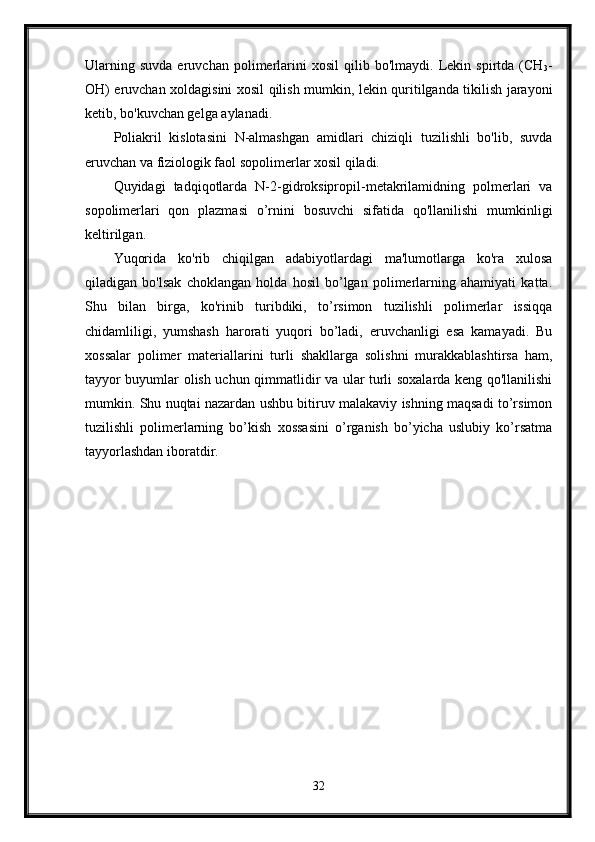 Ularning   suvda   eruvchan   polimerlarini   xosil   qilib  bo'lmaydi.   Lekin  spirtda   (CH
3 -
OH) eruvchan xoldagisini xosil qilish mumkin, lekin quritilganda tikilish jarayoni
ketib, bo'kuvchan gelga aylanadi. 
Poliakril   kislotasini   N-almashgan   amidlari   chiziqli   tuzilishli   bo'lib,   suvda
eruvchan va fiziologik faol sopolimerlar xosil qiladi. 
Quyidagi   tadqiqotlarda   N-2-gidroksipropil-metakrilamidning   polmerlari   va
sopolimerlari   qon   plazmasi   o’rnini   bosuvchi   sifatida   qo'llanilishi   mumkinligi
keltirilgan. 
Yuqorida   ko'rib   chiqilgan   adabiyotlardagi   ma'lumotlarga   ko'ra   xulosa
qiladigan   bo'lsak   choklangan   holda   hosil   bo’lgan   polimerlarning   ahamiyati   katta.
Shu   bilan   birga,   ko'rinib   turibdiki,   to’rsimon   tuzilishli   polimerlar   issiqqa
chidamliligi,   yumshash   harorati   yuqori   bo’ladi,   eruvchanligi   esa   kamayadi.   Bu
xossalar   polimer   materiallarini   turli   shakllarga   solishni   murakkablashtirsa   ham,
tayyor buyumlar olish uchun qimmatlidir va ular turli soxalarda keng qo'llanilishi
mumkin. Shu nuqtai nazardan ushbu bitiruv malakaviy ishning maqsadi to’rsimon
tuzilishli   polimerlarning   bo’kish   xossasini   o’rganish   bo’yicha   uslubiy   ko’rsatma
tayyorlashdan iboratdir.
32 