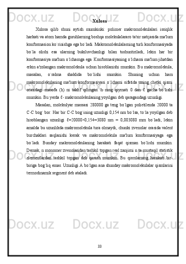 Xulosa
Xulosa   qilib   shuni   aytish   mumkinki:   polimer   makromolekulalari   issiqlik
harkati va atom hamda guruhlarning boshqa molekulalararo ta'sir natijasida ma'lum
konformasion ko`rinishga ega bo`ladi. Makromolekulalarning turli konformasiyada
bo`la   olishi   esa   ularning   bukiluvchanligi   bilan   tushuntiriladi,   lekin   har   bir
konformasiya ma'lum o`lchamga ega. Konformasiyaning o`lchami ma'lum jihatdan
erkin a'zolangan makromolekula uchun hisoblanishi  mumkin. Bu makromolekula,
masalan,   o`ralma   shaklida   bo`lishi   mumkin.   Shuning   uchun   ham
makromolekulaning   ma'lum   konformasiyasi   o`lchami   sifatida   uning   chetki   qismi
orasidagi   masofa   (h)   ni   taklif   qilingan.   h   ning   qiymati   0   dan   ℓ   gacha   bo`lishi
mumkin. Bu yerda ℓ- makromolekulaning yoyilgan deb qaragandagi uzunligi.
Masalan,   molekulyar   massasi   280000   ga   teng   bo`lgan   polietilenda   20000   ta
С - С  bog` bor. Har bir   С - С  bog`ining uzunligi 0,154 nm bo`lsa, to`la yoyilgan deb
hisoblangan   uzunligi   ℓ=20000×0,154=3080   nm   =   0,003080   mm   bo`ladi,   lekin
amalda bu uzunlikda makromolekula tura olmaydi, chunki zvenolar orasida valent
burchaklari   saqlanishi   kerak   va   makromolekula   ma'lum   konformasiyaga   ega
bo`ladi.   Bunday   makromolekulaning   harakati   faqat   qisman   bo`lishi   mumkin.
Demak, n monomer zvenolaridan tashkil topgan real zanjirni n ta mustaqil statistik
elementlardan   tashkil   topgan   deb   qarash   mumkin.   Bu   qismlarning   harakati   bir-
biriga bog`liq emas. Uzunligi A bo`lgan ana shunday makromolekulalar qismlarini
termodinamik segment deb ataladi.
33 