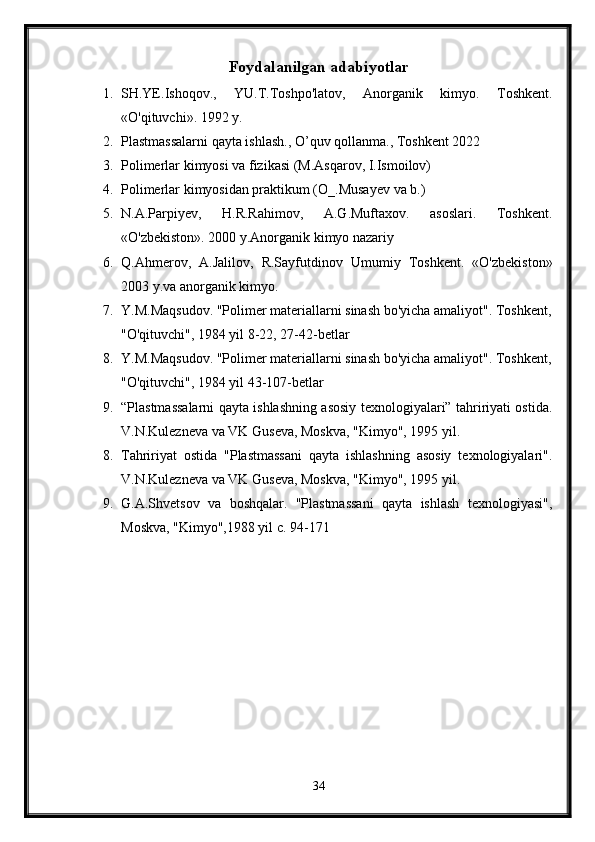 Foydalanilgan adabiyotlar
1. SH.YE.Ishoqov.,   YU.T.Toshpo'latov,   Anorganik   kimyo.   Toshkent.
«O'qituvchi». 1992 y. 
2. Plastmassalarni qayta ishlash., O’quv qollanma., Toshkent 2022
3. Polimerlar kimyosi va fizikasi (M.Asqarov, I.Ismoilov)
4. Polimerlar kimyosidan praktikum (O_.Musayev va b.)
5. N.A.Parpiyev,   H.R.Rahimov,   A.G.Muftaxov.   asoslari.   Toshkent.
«O'zbekiston». 2000 y.Anorganik kimyo nazariy 
6. Q.Ahmerov,   A.Jalilov,   R.Sayfutdinov   Umumiy   Toshkent.   «O'zbekiston»
2003 y.va anorganik kimyo.
7. Y.M.Maqsudov. "Polimer materiallarni sinash bo'yicha amaliyot". Toshkent,
"O'qituvchi", 1984 yil 8-22, 27-42-betlar
8. Y.M.Maqsudov. "Polimer materiallarni sinash bo'yicha amaliyot". Toshkent,
"O'qituvchi", 1984 yil 43-107-betlar
9. “Plastmassalarni qayta ishlashning asosiy texnologiyalari” tahririyati ostida.
V.N.Kulezneva va VK Guseva, Moskva, "Kimyo", 1995 yil. 
8. Tahririyat   ostida   "Plastmassani   qayta   ishlashning   asosiy   texnologiyalari".
V.N.Kulezneva va VK Guseva, Moskva, "Kimyo", 1995 yil. 
9. G.A.Shvetsov   va   boshqalar.   "Plastmassani   qayta   ishlash   texnologiyasi",
Moskva, "Kimyo",1988 yil c. 94-171
34 