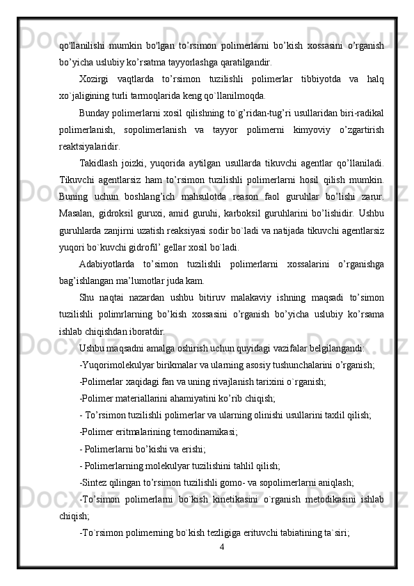 qo'llanilishi   mumkin   bo'lgan   to’rsimon   polimerlarni   bo’kish   xossasini   o’rganish
bo’yicha uslubiy ko’rsatma tayyorlashga qaratilgandir. 
Xozirgi   vaqtlarda   to’rsimon   tuzilishli   polimerlar   tibbiyotda   va   halq
xo`jaligining turli tarmoqlarida keng qo`llanilmoqda. 
Bunday polimerlarni xosil qilishning to`g’ridan-tug’ri usullaridan biri-radikal
polimerlanish,   sopolimerlanish   va   tayyor   polimerni   kimyoviy   o’zgartirish
reaktsiyalaridir. 
Takidlash   joizki,   yuqorida   aytilgan   usullarda   tikuvchi   agentlar   qo’llaniladi.
Tikuvchi   agentlarsiz   ham   to’rsimon   tuzilishli   polimerlarni   hosil   qilish   mumkin.
Buning   uchun   boshlang’ich   mahsulotda   reason   faol   guruhlar   bo’lishi   zarur.
Masalan,   gidroksil   guruxi,   amid   guruhi,   karboksil   guruhlarini   bo’lishidir.   Ushbu
guruhlarda zanjirni uzatish reaksiyasi sodir bo`ladi va natijada tikuvchi agentlarsiz
yuqori bo`kuvchi gidrofil’ gellar xosil bo`ladi. 
Adabiyotlarda   to’simon   tuzilishli   polimerlarni   xossalarini   o’rganishga
bag’ishlangan ma’lumotlar juda kam. 
Shu   naqtai   nazardan   ushbu   bitiruv   malakaviy   ishning   maqsadi   to’simon
tuzilishli   polimrlarning   bo’kish   xossasini   o’rganish   bo’yicha   uslubiy   ko’rsama
ishlab chiqishdan iboratdir. 
Ushbu maqsadni amalga oshirish uchun quyidagi vazifalar belgilangandi: 
-Yuqorimolekulyar birikmalar va ularning asosiy tushunchalarini o’rganish; 
-Polimerlar xaqidagi fan va uning rivajlanish tarixini o`rganish; 
-Polimer materiallarini ahamiyatini ko’rib chiqish; 
- To’rsimon tuzilishli polimerlar va ularning olinishi usullarini taxlil qilish; 
-Polimer eritmalarining temodinamikasi; 
- Polimerlarni bo’kishi va erishi; 
- Polimerlarning molekulyar tuzilishini tahlil qilish; 
-Sintez qilingan to’rsimon tuzilishli gomo- va sopolimerlarni aniqlash; 
-To’simon   polimerlarni   bo`kish   kinetikasini   o`rganish   metodikasini   ishlab
chiqish; 
-To`rsimon polimerning bo`kish tezligiga erituvchi tabiatining ta`siri; 
4 