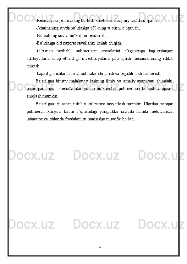 -Rezina yoki jelatinaning bo’kish kinetikasini xajmiy usulda o’rganish; 
-Jelatinaning suvda bo’kishiga pH -ning ta`sirini o’rganish; 
-No’xatning suvda bo’kishini tekshirish; 
-Bo’kishga oid nazorat savollarini ishlab chiqish. 
-to’simon   tuzilishli   polimerlarni   xossalarini   o’rganishga   bag’ishlangan
adabiyotlarni   chop   ettirishga   investitsiyalarni   jalb   qilish   mexanizmining   ishlab
chiqish; 
-bajarilgan ishlar asosida xulosalar chiqarish va tegishli takliflar berish; 
Bajarilgan   bitiruv   malakaviy   ishining   ilmiy   va   amaliy   axamiyati   shundaki,
bajarilgan taqiqot metodlaridan yuqori bo’kuvchan polimerlarni bo’kish darajasini
aniqlash mumkin. 
Bajarilgan  ishlardan uslubiy  ko’rsatma  tayyorlash  mumkin. Ulardan  tashqari
polimerlar   kimyosi   fanini   o`qitishdagi   yangiliklar   sifatida   hamda   metodlaridan
labaratoriya ishlarida foydalanilsa maqsadga muvofiq bo`ladi
5