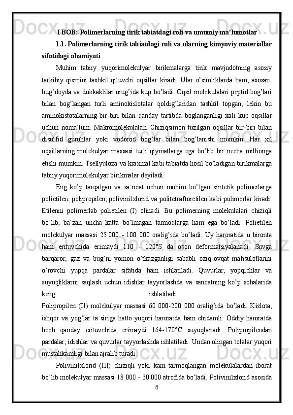 I BOB:  Polimerlarning tirik tabiatdagi roli va umumiy ma’lumotlar
1.1. Polimerlarning tirik tabiatdagi roli va ularning kimyoviy materiallar
sifatidagi ahamiyati  
Muhim   tabiiy   yuqorimolekulyar   birikmalarga   tirik   mavjudotning   asosiy
tarkibiy   qismini   tashkil   qiluvchi   oqsillar   kiradi.   Ular   o’simliklarda   ham,   asosan,
bug’doyda va dukkaklilar urug’ida kup bo’ladi. Oqsil molekulalari peptid bog’lari
bilan   bog’langan   turli   aminokislotalar   qoldig’laridan   tashkil   topgan,   lekin   bu
aminokistotalarning   bir-biri   bilan   qanday   tartibda   boglanganligi   xali   kup   oqsillar
uchun   noma`lum.   Makromolekulalari   Chiziqsimon   tuzilgan   oqsillar   bir-biri   bilan
disulfid   guruhlar   yoki   vodorod   bog’lar   bilan   bog’lanishi   mumkin.   Har   xil
oqsillarning   molekulyar   massasi   turli   qiymatlarga   ega   bo’lib   bir   necha   millionga
etishi mumkin. Tsellyuloza va kraxmal kabi tabiatda hosil bo’ladigan birikmalarga
tabiiy yuqorimolekulyar birikmalar deyiladi. 
Eng   ko’p   tarqalgan   va   sa`noat   uchun   muhim   bo’lgan   sintetik   polimerlarga
polietilen, polipropilen, polivinilxlorid va politetraftoretilen kabi polimerlar kiradi.
Etilenni   polimerlab   polietilen   (I)   olinadi.   Bu   polimerning   molekulalari   chiziqli
bo’lib,   ba`zan   uncha   katta   bo’lmagan   tarmoqlarga   ham   ega   bo’ladi.   Polietilen
molekulyar   massasi   25   000   -   100   000   oralig’ida   bo’ladi.   Uy   haroratida   u   bironta
ham   erituvchida   erimaydi   110   -   120°S   da   oson   deformatsiyalanadi.   Suvga
barqaror,   gaz   va   bug’ni   yomon   o’tkazganligi   sababli   oziq-ovqat   mahsulotlarini
o’rovchi   yupqa   pardalar   sifatida   ham   ishlatiladi.   Quvurlar,   yopqichlar   va
suyuqliklarni   saqlash   uchun   idishlar   tayyorlashda   va   sanoatning   ko’p   sohalarida
keng   ishlatiladi.  
Polipropilen   (II)   molekulyar   massasi   60   000-200   000   oralig’ida   bo’ladi.   Kislota,
ishqor   va   yog’lar   ta`siriga   hatto   yuqori   haroratda   ham   chidamli.   Oddiy   haroratda
hech   qanday   erituvchida   erimaydi   164-170°C   suyuqlanadi.   Polipropilendan
pardalar, idishlar va quvurlar tayyorlashda ishlatiladi. Undan olingan tolalar yuqori
mustahkamligi bilan ajralib turadi. 
Polivinilxlorid   (III)   chiziqli   yoki   kam   tarmoqlangan   molekulalardan   iborat
bo’lib molekulyar massasi 18   000 - 30 000 atrofida bo’ladi. Polivinilxlorid asosida
6 