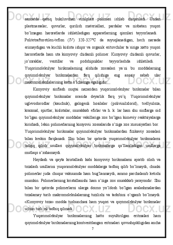 sanoatda   qattiq   bukiluvchan   vinilplast   polimeri   ishlab   chiqariladi.   Undan
plastmassalar,   quvurlar,   qurilish   materiallari,   pardalar   va   nisbatan   yuqori
bo’lmagan   haroratlarda   ishlatiladigan   apparatlarning   qismlari   tayyorlanadi.  
Politetraftoretilen-teflon   (IV)   320-327°C   da   suyuqlanadigan,   hech   narsada
erimaydigan va kuchli kislota ishqor va organik erituvchilar ta`siriga xatto yuqori
haroratlarda   ham   uta   kimyoviy   chidamli   polimer.   Kimyoviy   chidamli   quvurlar,
jo’mraklar,   ventillar   va   podshipniklar   tayyorlashda   ishlatiladi.  
Yuqorimolekulyar   birikmalarning   alohida   xossalari   ya`ni   bu   moddalarning
quyimolekulyar   birikmalardan   farq   qilishiga   eng   asosiy   sabab   ular
makromolekulalarining katta o’lchamga egaligidir. 
Kimyoviy   sinflash   nuqtai   nazaridan   yuqorimolekulyar   birikmalar   bilan
quyimolekulyar   birikmalar   orasida   deyarlik   farq   yo’q.   Yuqorimolekulyar
uglevodorodlar   (kauchuk),   galogenli   hosilalar   (polivinilxlorid),   tsellyuloza,
kraxmal,   spirtlar,   kislotalar,   murakkab   efirlar   va   h.   k.   lar   ham   shu   sinflarga   oid
bo’lgan   quyimolekulyar   moddalar   vakillariga   xos   bo’lgan   kimeviy   reaktsiyalarga
kirishadi, lekin polimerlarning kimyovii xossalarida o’ziga xos xususiyatlari bor.  
Yuqorimolekulyar   birikmalar   quyimolekulyar   birikmalardan   fizikaviy   xossalari
bilan   keskin   farqlanadi.   Shu   bilan   bir   qatorda   yuqorimolekulyar   birikmalarni
tadqiq   qilish   usullari   quyimolekulyar   birikmalarga   qo’llaniladigan   usullarga
mutlaqo o’xshamaydi. 
Haydash   va   qayta   kristallash   kabi   kimyoviy   birikmalarni   ajratib   olish   va
tozalash   usullarini   yuqorimolekulyar   moddalarga   tadbiq   qilib   bo’lmaydi,   chunki
polimerlar   juda   chuqur   vakuumda   ham   bug’lanmaydi,   ammo   parchalanib   ketishi
mumkin.   Polimerlarning   kristallanishi   ham   o’ziga   xos   murakkab   jarayondir.   Shu
bilan   bir   qatorda   polimerlarni   ularga   doimo   yo’ldosh   bo’lgan   aralashmalardan
tozalamay   turib   makromolekulalarning   tuzilishi   va   tarkibini   o’rganib   bo’lmaydi.
«Kimyoviy   toza»   modda   tushunchasi   ham   yuqori   va   quyimolekulyar   birikmalar
uchun turli xil tadbiq qilinadi. 
Yuqorimolekulyar   birikmalarning   hatto   suyultirilgan   eritmalari   ham
quyimolekulyar birikmalarning kontsentrlangan eritmalari qovushqokligidan ancha
7 