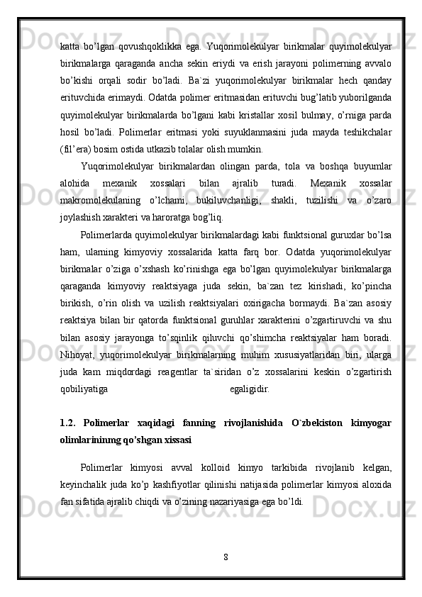 katta   bo’lgan   qovushqoklikka   ega.   Yuqorimolekulyar   birikmalar   quyimolekulyar
birikmalarga   qaraganda   ancha   sekin   eriydi   va   erish   jarayoni   polimerning   avvalo
bo’kishi   orqali   sodir   bo’ladi.   Ba`zi   yuqorimolekulyar   birikmalar   hech   qanday
erituvchida erimaydi. Odatda polimer eritmasidan erituvchi bug’latib yuborilganda
quyimolekulyar   birikmalarda   bo’lgani   kabi   kristallar   xosil   bulmay,   o’rniga   parda
hosil   bo’ladi.   Polimerlar   eritmasi   yoki   suyuklanmasini   juda   mayda   teshikchalar
(fil’era) bosim ostida utkazib tolalar olish mumkin. 
Yuqorimolekulyar   birikmalardan   olingan   parda,   tola   va   boshqa   buyumlar
alohida   mexanik   xossalari   bilan   ajralib   turadi.   Mexanik   xossalar
makromolekulaning   o’lchami,   bukiluvchanligi,   shakli,   tuzilishi   va   o’zaro
joylashish xarakteri va haroratga bog’liq. 
Polimerlarda quyimolekulyar birikmalardagi kabi funktsional guruxlar bo’lsa
ham,   ularning   kimyoviy   xossalarida   katta   farq   bor.   Odatda   yuqorimolekulyar
birikmalar   o’ziga   o’xshash   ko’rinishga   ega   bo’lgan   quyimolekulyar   birikmalarga
qaraganda   kimyoviy   reaktsiyaga   juda   sekin,   ba`zan   tez   kirishadi,   ko’pincha
birikish,   o’rin   olish   va   uzilish   reaktsiyalari   oxirigacha   bormaydi.   Ba`zan   asosiy
reaktsiya   bilan   bir   qatorda   funktsional   guruhlar   xarakterini   o’zgartiruvchi   va   shu
bilan   asosiy   jarayonga   to’sqinlik   qiluvchi   qo’shimcha   reaktsiyalar   ham   boradi.
Nihoyat,   yuqorimolekulyar   birikmalarning   muhim   xususiyatlaridan   biri,   ularga
juda   kam   miqdordagi   reagentlar   ta`siridan   o’z   xossalarini   keskin   o’zgartirish
qobiliyatiga   egaligidir.  
1.2.   Polimerlar   xaqidagi   fanning   rivojlanishida   O`zbekiston   kimyogar
olimlarininmg qo’shgan xissasi  
Polimerlar   kimyosi   avval   kolloid   kimyo   tarkibida   rivojlanib   kelgan,
keyinchalik   juda   ko’p   kashfiyotlar   qilinishi   natijasida   polimerlar   kimyosi   aloxida
fan sifatida ajralib chiqdi va o’zining nazariyasiga ega bo’ldi.
8 