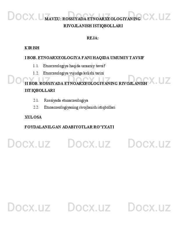 MAVZU:  ROSSIYADA ETNOARXEOLOGIYANING
 RIVOJLANISH ISTIQBOLLARI
REJA:
KIRIS H
I BOB. ETNOARXEOLOGIYA FANI HAQIDA UMUMIY TAVSIF
1.1. Etnorxeologiya haqida umumiy tavsif
1.2. Etnorxeologiya vujudga kelishi tarixi
II BOB.  ROSSIYADA ETNOARXEOLOGIYANING RIVOJLANISH 
ISTIQBOLLARI
2.1.      Rossiyada etnoarxeologiya
2.2.      Etnoarxeologiyaning rivojlanish istiqbollari
XULOSA
FOYDALANILGAN ADABIYOTLAR RO’YXATI 