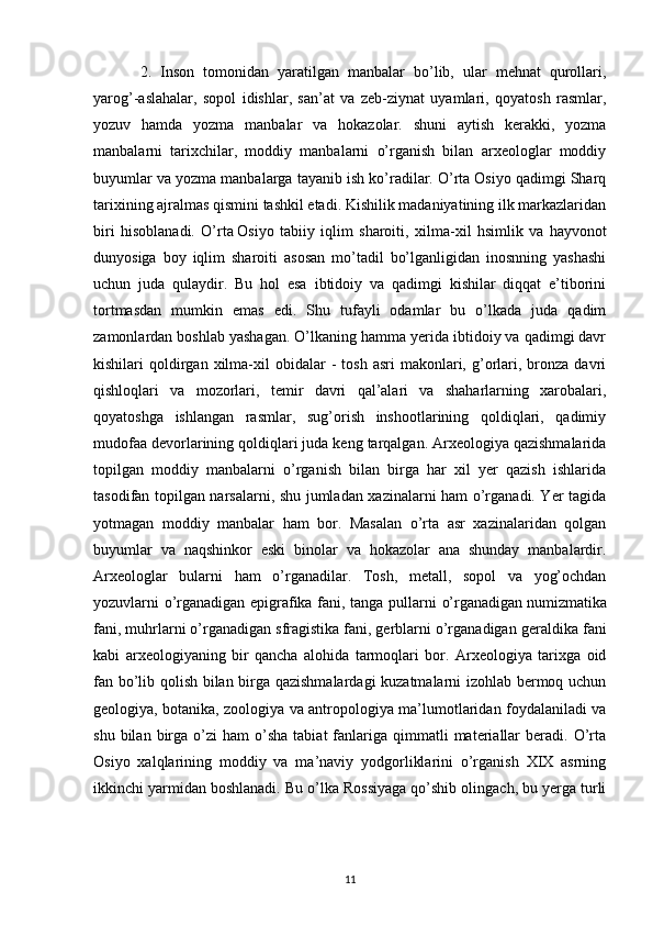 2.   Inson   tomonidan   yaratilgan   manbalar   bo’lib,   ular   mehnat   qurollari,
yarog’-aslahalar,   sopol   idishlar,   san’at   va   zeb-ziynat   uyamlari,   qoyatosh   rasmlar,
yozuv   hamda   yozma   manbalar   va   hokazolar.   shuni   aytish   kerakki,   yozma
manbalarni   tarixchilar,   moddiy   manbalarni   o’rganish   bilan   arxeologlar   moddiy
buyumlar va yozma manbalarga tayanib ish ko’radilar. O’rta Osiyo qadimgi Sharq
tarixining ajralmas qismini tashkil etadi. Kishilik madaniyatining ilk markazlaridan
biri   hisoblanadi.   O’rta   Osiyo   tabiiy   iqlim   sharoiti ,   xilma-xil   hsimlik   va   hayvonot
dunyosiga   boy   iqlim   sharoiti   asosan   mo’tadil   bo’lganligidan   inosnning   yashashi
uchun   juda   qulaydir.   Bu   hol   esa   ibtidoiy   va   qadimgi   kishilar   diqqat   e’tiborini
tortmasdan   mumkin   emas   edi.   Shu   tufayli   odamlar   bu   o’lkada   juda   qadim
zamonlardan boshlab yashagan. O’lkaning hamma yerida ibtidoiy va qadimgi davr
kishilari   qoldirgan  xilma-xil   obidalar  -   tosh  asri   makonlari,  g’orlari,  bronza  davri
qishloqlari   va   mozorlari,   temir   davri   qal’alari   va   shaharlarning   xarobalari,
qoyatoshga   ishlangan   rasmlar,   sug’orish   inshootlarining   qoldiqlari,   qadimiy
mudofaa devorlarining qoldiqlari juda keng tarqalgan. Arxeologiya qazishmalarida
topilgan   moddiy   manbalarni   o’rganish   bilan   birga   har   xil   yer   qazish   ishlarida
tasodifan topilgan narsalarni, shu jumladan xazinalarni ham o’rganadi. Yer tagida
yotmagan   moddiy   manbalar   ham   bor.   Masalan   o’rta   asr   xazinalaridan   qolgan
buyumlar   va   naqshinkor   eski   binolar   va   hokazolar   ana   shunday   manbalardir.
Arxeologlar   bularni   ham   o’rganadilar.   Tosh,   metall,   sopol   va   yog’ochdan
yozuvlarni o’rganadigan epigrafika fani, tanga pullarni   o’rganadigan   numizmatika
fani , muhrlarni o’rganadigan sfragistika fani, gerblarni o’rganadigan geraldika  fani
kabi   arxeologiyaning   bir   qancha   alohida   tarmoqlari   bor.   Arxeologiya   tarixga   oid
fan bo’lib qolish bilan birga qazishmalardagi  kuzatmalarni izohlab bermoq uchun
geologiya, botanika, zoologiya va antropologiya ma’lumotlaridan foydalaniladi va
shu  bilan  birga  o’zi   ham   o’sha   tabiat  fanlariga   qimmatli  materiallar   beradi.  O’rta
Osiyo   xalqlarining   moddiy   va   ma’naviy   yodgorliklarini   o’rganish   XIX   asrning
ikkinchi yarmidan boshlanadi. Bu o’lka Rossiyaga qo’shib olingach, bu yerga turli
11 