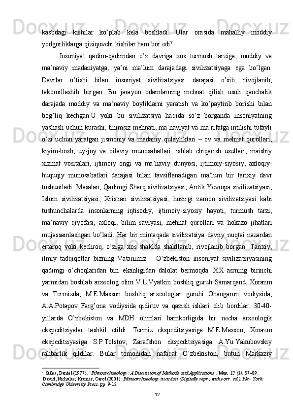 kasbdagi   kishilar   ko’plab   kela   boshladi.   Ular   orasida   mahalliy   moddiy
yodgorliklarga qiziquvchi kishilar ham bor edi 7
.
Insoniyat   qadim-qadimdan   o’z   davriga   xos   turmush   tarziga,   moddiy   va
ma’naviy   madaniyatga,   ya’ni   ma’lum   darajadagi   sivilizatsiyaga   ega   bo’lgan.
Davrlar   o’tishi   bilan   insoniyat   sivilizatsiyasi   darajasi   o’sib,   rivojlanib,
takomillashib   borgan.   Bu   jarayon   odamlarning   mehnat   qilish   usuli   qanchalik
darajada   moddiy   va   ma’naviy   boyliklarni   yaratish   va   ko’paytirib   borishi   bilan
bog’liq   kechgan.U   yoki   bu   sivilizatsiya   haqida   so’z   borganda   insoniyatning
yashash uchun kurashi, tinimsiz mehnati, ma’naviyat va ma’rifatga intilishi tufayli
o’zi   uchun   yaratgan   jismoniy   va   madaniy   qulayliklari   –   ov   va   mehnat   qurollari,
kiyim-bosh,   uy-joy   va   oilaviy   munosabatlari,   ishlab   chiqarish   usullari,   maishiy
xizmat   vositalari,   ijtimoiy   ongi   va   ma’naviy   dunyosi,   ijtimoiy-siyosiy,   axloqiy-
huquqiy   munosabatlari   darajasi   bilan   tavsiflanadigan   ma’lum   bir   tarixiy   davr
tushuniladi. Masalan, Qadimgi Sharq sivilizatsiyasi, Antik Yevropa sivilizatsiyasi,
Islom   sivilizatsiyasi,   Xristian   sivilizatsiyasi,   hozirgi   zamon   sivilizatsiyasi   kabi
tushunchalarda   insonlarning   iqtisodiy,   ijtimoiy-siyosiy   hayoti,   turmush   tarzi,
ma’naviy   qiyofasi,   axloqi,   bilim   saviyasi,   mehnat   qurollari   va   hokazo   jihatlari
mujassamlashgan   bo’ladi.   Har   bir   mintaqada   sivilizatsiya   davriy   nuqtai   nazardan
ertaroq   yoki   kechroq,   o’ziga   xos   shaklda   shakllanib,   rivojlanib   borgan.   Tarixiy,
ilmiy   tadqiqotlar   bizning   Vatanimiz   -   O’zbekiston   insoniyat   sivilizatsiyasining
qadimgi   o’choqlaridan   biri   ekanligidan   dalolat   bermoqda.   XX   asrning   birinchi
yarmidan   boshlab   arxeolog  olim   V.L.Vyatkin   boshliq   guruh   Samarqand,   Xorazm
va   Termizda,   M.E.Masson   boshliq   arxeologlar   guruhi   Ohangaron   vodiysida,
A.A.Potapov   Farg’ona   vodiysida   qidiruv   va   qazish   ishlari   olib   bordilar.   30-40-
yillarda   O’zbekiston   va   MDH   olimlari   hamkorligida   bir   necha   arxeologik
ekspeditsiyalar   tashkil   etildi.   Termiz   ekspeditsiyasiga   M.E.Masson,   Xorazm
ekspeditsiyasiga   S.P.Tolstov,   Zarafshon   ekspeditsiyasiga   A.Yu.Yakubovskiy
rahbarlik   qildilar.   Bular   tomonidan   nafaqat   O’zbekiston,   butun   Markaziy
7
   Stiles, Daniel (1977).  "Ethnoarchaeology: A Discussion of Methods and Applications".   Man .   12   (1):  87–89.  
  David, Nicholas; Kramer, Carol (2001).   Ethnoarchaeology in action   (Digitally repr., with corr.   ed.). New York: 
Cambridge University Press . pp.   9-12 .
12 