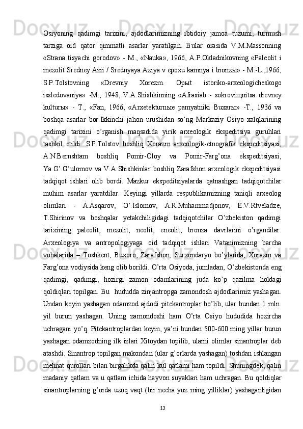 Osiyoning   qadimgi   tarixini,   ajdodlarimizning   ibtidoiy   jamoa   tuzumi,   turmush
tarziga   oid   qator   qimmatli   asarlar   yaratilgan.   Bular   orasida   V.M.Massonning
«Strana   tisyachi   gorodov»   -   M.,   «Nauka»,   1966,   A.P.Okladnikovning   «Paleolit   i
mezolit Sredney Azii / Srednyaya Aziya v epoxu kamnya i bronz ы » - M.-L.,1966,
S.P.Tolstovning   «Drevniy   Xorezm.   Op ы t   istoriko-arxeologicheskogo
issledovaniya»   -M.,   1948,   V.A.Shishkinning   «Afrasiab   -   sokrovi щ nitsa   drevney
kultur ы »   -   T.,   «Fan,   1966,   «Arxetekturn ы e   pamyatniki   Buxar ы »   -T.,   1936   va
boshqa   asarlar   bor.Ikkinchi   jahon   urushidan   so’ng   Markaziy   Osiyo   xalqlarining
qadimgi   tarixini   o’rganish   maqsadida   yirik   arxeologik   ekspeditsiya   guruhlari
tashkil   etildi.   S.P.Tolstov   boshliq   Xorazm   arxeologik-etnografik   ekspeditsiyasi,
A.N.Bernshtam   boshliq   Pomir-Oloy   va   Pomir-Farg’ona   ekspeditsiyasi,
Ya.G’.G’ulomov   va   V.A.Shishkinlar   boshliq   Zarafshon   arxeologik   ekspeditsiyasi
tadqiqot   ishlari   olib   bordi.   Mazkur   ekspeditsiyalarda   qatnashgan   tadqiqotchilar
muhim   asarlar   yaratdilar.   Keyingi   yillarda   respublikamizning   taniqli   arxeolog
olimlari   -   A.Asqarov,   O’.Islomov,   A.R.Muhammadjonov,   E.V.Rtveladze,
T.Shirinov   va   boshqalar   yetakchiligidagi   tadqiqotchilar   O’zbekiston   qadimgi
tarixining   paleolit,   mezolit,   neolit,   eneolit,   bronza   davrlarini   o’rgandilar.
Arxeologiya   va   antropologiyaga   oid   tadqiqot   ishlari   Vatanimizning   barcha
vohalarida   –   Toshkent,   Buxoro,   Zarafshon,   Surxondaryo   bo’ylarida,   Xorazm   va
Farg’ona vodiysida keng olib borildi.   O’rta Osiyoda, jumladan, O’zbekistonda eng
qadimgi,   qadimgi,   hozirgi   zamon   odamlarining   juda   ko’p   qazilma   holdagi
qoldiqlari  topilgan. Bu    hududda zinjantropga  zamondosh ajdodlarimiz yashagan.
Undan  keyin  yashagan  odamzod  ajdodi  pitekantroplar   bo’lib,  ular   bundan  1  mln.
yil   burun   yashagan.   Uning   zamondoshi   ham   O’rta   Osiyo   hududida   hozircha
uchragani yo’q. Pitekantroplardan keyin, ya’ni bundan 500-600 ming yillar burun
yashagan odamzodning ilk izlari  Xitoydan topilib, ularni olimlar  sinantroplar deb
atashdi. Sinantrop topilgan makondan (ular g’orlarda yashagan) toshdan ishlangan
mehnat qurollari bilan birgalikda qalin kul qatlami ham topildi. Shuningdek, qalin
madaniy qatlam va u qatlam ichida hayvon suyaklari ham uchragan. Bu qoldiqlar
sinantroplarning   g’orda   uzoq   vaqt   (bir   necha   yuz   ming   yilliklar)   yashaganligidan
13 
