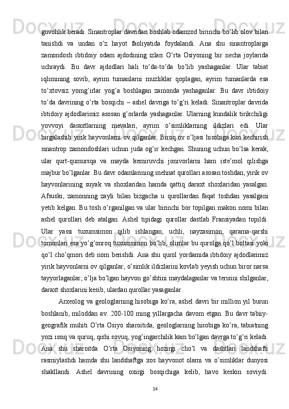 guvohlik beradi. Sinantroplar davridan boshlab odamzod birinchi bo’lib olov bilan
tanishdi   va   undan   o’z   hayot   faoliyatida   foydalandi.   Ana   shu   sinantroplarga
zamondosh   ibtidoiy   odam   ajdodining   izlari   O’rta   Osiyoning   bir   necha   joylarida
uchraydi.   Bu   davr   ajdodlari   hali   to’da-to’da   bo’lib   yashaganlar.   Ular   tabiat
iqlimining   sovib,   ayrim   tumanlarni   muzliklar   qoplagan,   ayrim   tumanlarda   esa
to’xtovsiz   yomg’irlar   yog’a   boshlagan   zamonda   yashaganlar.   Bu   davr   ibtidoiy
to’da davrining o’rta bosqichi  – ashel  davriga to’g’ri  keladi. Sinantroplar  davrida
ibtidoiy   ajdodlarimiz   asosan   g’orlarda   yashaganlar.   Ularning   kundalik   tirikchiligi
yovvoyi   daraxtlarning   mevalari,   ayrim   o’simliklarning   ildizlari   edi.   Ular
birgalashib yirik hayvonlarni ov qilganlar. Biroq ov o’ljasi hisobiga kun kechirish
sinantrop   zamondoshlari   uchun   juda   og’ir   kechgan.   Shuning   uchun   bo’lsa   kerak,
ular   qurt-qumursqa   va   mayda   kemiruvchi   jonivorlarni   ham   iste’mol   qilishga
majbur bo’lganlar. Bu davr odamlarining mehnat qurollari asosan toshdan, yirik ov
hayvonlarining   suyak   va   shoxlaridan   hamda   qattiq   daraxt   shoxlaridan   yasalgan.
Afsuski,   zamonning   zayli   bilan   bizgacha   u   qurollardan   faqat   toshdan   yasalgani
yetib kelgan. Bu tosh o’rganilgan va ular birinchi  bor topilgan makon nomi bilan
ashel   qurollari   deb   atalgan.   Ashel   tipidagi   qurollar   dastlab   Fransiyadan   topildi.
Ular   yassi   tuxumsimon   qilib   ishlangan,   uchli,   nayzasimon,   qarama-qarshi
tomonlari esa yo’g’onroq tuxumsimon bo’lib, olimlar bu qurolga qo’l boltasi yoki
qo’l cho’qmori deb nom berishdi. Ana shu qurol yordamida ibtidoiy ajdodlarimiz
yirik hayvonlarni ov qilganlar, o’simlik ildizlarini kovlab yeyish uchun biror narsa
tayyorlaganlar, o’lja bo’lgan hayvon go’shtini maydalaganlar va terisini shilganlar,
daraxt shoxlarini kesib, ulardan qurollar yasaganlar.
Arxeolog va geologlarning hisobiga ko’ra, ashel  davri bir million yil burun
boshlanib,   miloddan   av.   200-100   ming   yillargacha   davom   etgan.   Bu   davr   tabiiy-
geografik   muhiti   O’rta   Osiyo   sharoitida,   geologlarning   hisobiga   ko’ra,   tabiatning
yozi issiq va quruq, qishi sovuq, yog’ingarchilik kam bo’lgan davrga to’g’ri keladi.
Ana   shu   sharoitda   O’rta   Osiyoning   hozirgi   cho’l   va   dashtlari   landshafti
rasmiylashdi   hamda   shu   landshaftga   xos   hayvonot   olami   va   o’simliklar   dunyosi
shakllandi.   Ashel   davrining   oxirgi   bosqichiga   kelib,   havo   keskin   soviydi.
14 