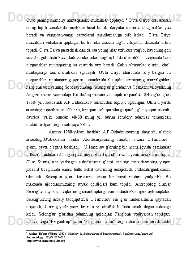 Ovro’paning   shimoliy  mintaqalarini   muzliklar   qoplaydi. 8
  O’rta   Osiyo   esa,   asosan
uning   tog’li   zonalarida   muzliklar   hosil   bo’lib,   daryolar   oqimida   o’zgarishlar   yuz
beradi   va   yangidan-yangi   daryolarni   shakllanishiga   olib   keladi.   O’rta   Osiyo
muzliklari   vohalarni   qoplagan   bo’lib,   ular   asosan   tog’li   viloyatlar   darasida   tarkib
topadi. O’rta Osiyo pasttekisliklarida esa yomg’irlar uzluksiz yog’ib, havoning goh
sovishi, goh ilishi kuzatiladi va ular bilan bog’liq holda o’simliklar dunyosida ham
o’zgarishlar   mintaqaning   bu   qismida   yuz   beradi.   Qalin   o’rmonlar   o’rnini   cho’l
mintaqasiga   xos   o’simliklar   egallaydi.   O’rta   Osiyo   sharoitida   ro’y   bergan   bu
o’zgarishlar   mintaqaning   ayrim   tumanlarida   ilk   ajdodlarimizning   manzilgohlari
Farg’ona vodiysining So’x rayonidagi Selung’ur g’oridan va Toshkent viloyatining
Angren   shahri   yaqinidagi   Ko’lbuloq   makonidan   topib   o’rganildi.   Selung’ur   g’ori
1958-   yili   akademik   A.P.Okladnikov   tomonidan   topib   o’rganilgan.   Olim   u   yerda
arxeologik qazilmalar o’tkazib, topilgan tosh qurollarga qarab, g’or yuqori paleolit
davrida,   ya’ni   bundan   40-30   ming   yil   burun   ibtidoiy   odamlar   tomonidan
o’zlashtirilgan degan xulosaga keladi. 
                  Ammo   1980-yildan   boshlab   A.P.Okladnikovning   shogirdi,   o’zbek
arxeologi,O’zbekiston   Fanlar   Akademiyasining   muxbir   a’zosi   U.Ismoilov  
g’orni   qayta   o’rgana   boshladi.       U.Ismoilov   g’orning  bir   necha   joyida   qazilmalar
o’tkazib, toshdan ishlangan juda boy mehnat qurollari va hayvon suyaklarini topdi.
Olim   Selung’urda   yashagan   ajdodlarimiz   g’orni   qadimgi   tosh   davrining   yuqori
paleolit   bosqichida   emas,   balki   ashel   davrining   bosqichida   o’zlashtirganliklarini
isbotladi.   Seleng’ur   g’ori   tariximiz   uchun   benihoyat   muhim   yodgorlik.   Bu
makonda   ajdodlarimizning   suyak   qoldiqlari   ham   topildi.   Antropolog   olimlar
Seleng’ur suyak qoldiqlarining sinantroplarga zamondosh ekanligini aytmoqdalar.
Seleng’urning   asosiy   tadqiqotchisi   U.Ismoilov   esa   g’or   materiallarini   qaytadan
o’rganib, ularning yoshi yaqin bir mln. yil atrofida bo’lishi kerak, degan xulosaga
keldi.   Seleng’ur   g’oridan   odamning   qoldiqlari   Farg’ona   vodiysidan   topilgani
uchun, unga "Fergantrop" ya’ni "Farg’ona odami" degan shartli nom berish taklif
8
   Ascher, Robert (Winter 1961).  "Analogy in Archaeological Interpretation".   Southwestern Journal of 
Anthropology .   17   (4):  217–225.
  http://www.en.m.wikipidia.org
15 
