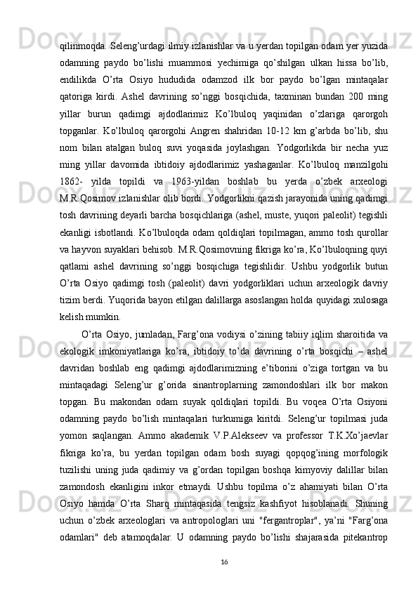 qilinmoqda. Seleng’urdagi ilmiy izlanishlar va u yerdan topilgan odam yer yuzida
odamning   paydo   bo’lishi   muammosi   yechimiga   qo’shilgan   ulkan   hissa   bo’lib,
endilikda   O’rta   Osiyo   hududida   odamzod   ilk   bor   paydo   bo’lgan   mintaqalar
qatoriga   kirdi.   Ashel   davrining   so’nggi   bosqichida,   taxminan   bundan   200   ming
yillar   burun   qadimgi   ajdodlarimiz   Ko’lbuloq   yaqinidan   o’zlariga   qarorgoh
topganlar.   Ko’lbuloq   qarorgohi   Angren   shahridan   10-12   km   g’arbda   bo’lib,   shu
nom   bilan   atalgan   buloq   suvi   yoqasida   joylashgan.   Yodgorlikda   bir   necha   yuz
ming   yillar   davomida   ibtidoiy   ajdodlarimiz   yashaganlar.   Ko’lbuloq   manzilgohi
1862-   yilda   topildi   va   1963-yildan   boshlab   bu   yerda   o’zbek   arxeologi
M.R.Qosimov izlanishlar olib bordi. Yodgorlikni qazish jarayonida uning qadimgi
tosh davrining deyarli barcha bosqichlariga (ashel, muste, yuqori paleolit) tegishli
ekanligi isbotlandi. Ko’lbuloqda odam qoldiqlari  topilmagan, ammo tosh qurollar
va hayvon suyaklari behisob. M.R.Qosimovning fikriga ko’ra, Ko’lbuloqning quyi
qatlami   ashel   davrining   so’nggi   bosqichiga   tegishlidir.   Ushbu   yodgorlik   butun
O’rta   Osiyo   qadimgi   tosh   (paleolit)   davri   yodgorliklari   uchun   arxeologik   davriy
tizim berdi. Yuqorida bayon etilgan dalillarga asoslangan holda quyidagi xulosaga
kelish mumkin. 
            O’rta   Osiyo,   jumladan,   Farg’ona   vodiysi   o’zining   tabiiy   iqlim   sharoitida   va
ekologik   imkoniyatlariga   ko’ra,   ibtidoiy   to’da   davrining   o’rta   bosqichi   –   ashel
davridan   boshlab   eng   qadimgi   ajdodlarimizning   e’tiborini   o’ziga   tortgan   va   bu
mintaqadagi   Seleng’ur   g’orida   sinantroplarning   zamondoshlari   ilk   bor   makon
topgan.   Bu   makondan   odam   suyak   qoldiqlari   topildi.   Bu   voqea   O’rta   Osiyoni
odamning   paydo   bo’lish   mintaqalari   turkumiga   kiritdi.   Seleng’ur   topilmasi   juda
yomon   saqlangan.   Ammo   akademik   V.P.Alekseev   va   professor   T.K.Xo’jaevlar
fikriga   ko’ra,   bu   yerdan   topilgan   odam   bosh   suyagi   qopqog’ining   morfologik
tuzilishi   uning   juda   qadimiy   va   g’ordan   topilgan   boshqa   kimyoviy   dalillar   bilan
zamondosh   ekanligini   inkor   etmaydi.   Ushbu   topilma   o’z   ahamiyati   bilan   O’rta
Osiyo   hamda   O’rta   Sharq   mintaqasida   tengsiz   kashfiyot   hisoblanadi.   Shuning
uchun   o’zbek   arxeologlari   va   antropologlari   uni   "fergantroplar",   ya’ni   "Farg’ona
odamlari"   deb   atamoqdalar.   U   odamning   paydo   bo’lishi   shajarasida   pitekantrop
16 