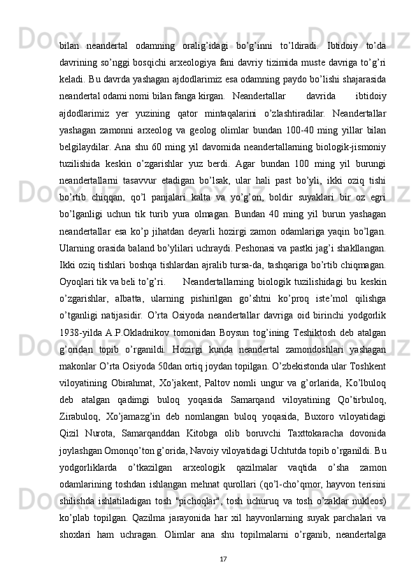 bilan   neandertal   odamning   oralig’idagi   bo’g’inni   to’ldiradi.   Ibtidoiy   to’da
davrining so’nggi bosqichi  arxeologiya fani  davriy tizimida muste  davriga to’g’ri
keladi. Bu davrda yashagan ajdodlarimiz esa odamning paydo bo’lishi shajarasida
neandertal odami nomi bilan fanga kirgan. Neandertallar   davrida   ibtidoiy
ajdodlarimiz   yer   yuzining   qator   mintaqalarini   o’zlashtiradilar.   Neandertallar
yashagan   zamonni   arxeolog   va   geolog   olimlar   bundan   100-40   ming   yillar   bilan
belgilaydilar.  Ana  shu  60 ming  yil   davomida  neandertallarning  biologik-jismoniy
tuzilishida   keskin   o’zgarishlar   yuz   berdi.   Agar   bundan   100   ming   yil   burungi
neandertallarni   tasavvur   etadigan   bo’lsak,   ular   hali   past   bo’yli,   ikki   oziq   tishi
bo’rtib   chiqqan,   qo’l   panjalari   kalta   va   yo’g’on,   boldir   suyaklari   bir   oz   egri
bo’lganligi   uchun   tik   turib   yura   olmagan.   Bundan   40   ming   yil   burun   yashagan
neandertallar   esa   ko’p   jihatdan   deyarli   hozirgi   zamon   odamlariga   yaqin   bo’lgan.
Ularning orasida baland bo’ylilari uchraydi. Peshonasi va pastki jag’i shakllangan.
Ikki oziq tishlari boshqa tishlardan ajralib tursa-da, tashqariga bo’rtib chiqmagan.
Oyoqlari tik va beli to’g’ri.  Neandertallarning   biologik   tuzilishidagi   bu   keskin
o’zgarishlar,   albatta,   ularning   pishirilgan   go’shtni   ko’proq   iste’mol   qilishga
o’tganligi   natijasidir.   O’rta   Osiyoda   neandertallar   davriga   oid   birinchi   yodgorlik
1938-yilda   A.P.Okladnikov   tomonidan   Boysun   tog’ining   Teshiktosh   deb   atalgan
g’oridan   topib   o’rganildi.   Hozirgi   kunda   neandertal   zamondoshlari   yashagan
makonlar O’rta Osiyoda 50dan ortiq joydan topilgan. O’zbekistonda ular Toshkent
viloyatining   Obirahmat,   Xo’jakent,   Paltov   nomli   ungur   va   g’orlarida,   Ko’lbuloq
deb   atalgan   qadimgi   buloq   yoqasida   Samarqand   viloyatining   Qo’tirbuloq,
Zirabuloq,   Xo’jamazg’in   deb   nomlangan   buloq   yoqasida,   Buxoro   viloyatidagi
Qizil   Nurota,   Samarqanddan   Kitobga   olib   boruvchi   Taxttokaracha   dovonida
joylashgan Omonqo’ton g’orida, Navoiy viloyatidagi Uchtutda topib o’rganildi. Bu
yodgorliklarda   o’tkazilgan   arxeologik   qazilmalar   vaqtida   o’sha   zamon
odamlarining   toshdan   ishlangan   mehnat   qurollari   (qo’l-cho’qmor,   hayvon   terisini
shilishda   ishlatiladigan   tosh   "pichoqlar",   tosh   uchuruq   va   tosh   o’zaklar   nukleos)
ko’plab   topilgan.   Qazilma   jarayonida   har   xil   hayvonlarning   suyak   parchalari   va
shoxlari   ham   uchragan.   Olimlar   ana   shu   topilmalarni   o’rganib,   neandertalga
17 