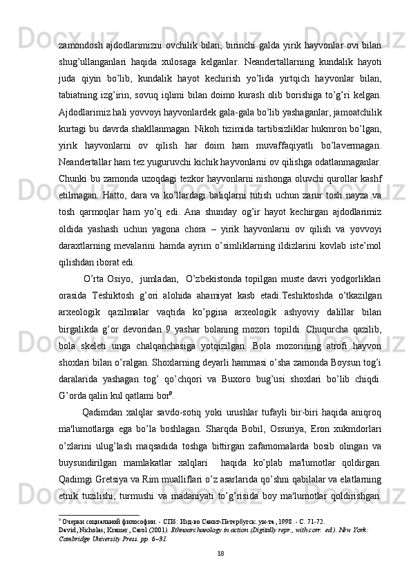 zamondosh ajdodlarimizni ovchilik bilan, birinchi  galda yirik hayvonlar ovi bilan
shug’ullanganlari   haqida   xulosaga   kelganlar.   Neandertallarning   kundalik   hayoti
juda   qiyin   bo’lib,   kundalik   hayot   kechirish   yo’lida   yirtqich   hayvonlar   bilan,
tabiatning izg’irin, sovuq iqlimi  bilan doimo kurash  olib borishiga to’g’ri  kelgan.
Ajdodlarimiz hali yovvoyi hayvonlardek gala-gala bo’lib yashaganlar, jamoatchilik
kurtagi bu davrda shakllanmagan. Nikoh tizimida tartibsizliklar hukmron bo’lgan,
yirik   hayvonlarni   ov   qilish   har   doim   ham   muvaffaqiyatli   bo’lavermagan.
Neandertallar ham tez yuguruvchi kichik hayvonlarni ov qilishga odatlanmaganlar.
Chunki bu zamonda uzoqdagi tezkor hayvonlarni nishonga oluvchi qurollar kashf
etilmagan.   Hatto,   dara   va   ko’llardagi   baliqlarni   tutish   uchun   zarur   tosh   nayza   va
tosh   qarmoqlar   ham   yo’q   edi.   Ana   shunday   og’ir   hayot   kechirgan   ajdodlarimiz
oldida   yashash   uchun   yagona   chora   –   yirik   hayvonlarni   ov   qilish   va   yovvoyi
daraxtlarning   mevalarini   hamda   ayrim   o’simliklarning   ildizlarini   kovlab   iste’mol
qilishdan iborat edi. 
O’rta   Osiyo,     jumladan,     O’zbekistonda   topilgan   muste   davri   yodgorliklari
orasida   Teshiktosh   g’ori   alohida   ahamiyat   kasb   etadi.Teshiktoshda   o’tkazilgan
arxeologik   qazilmalar   vaqtida   ko’pgina   arxeologik   ashyoviy   dalillar   bilan
birgalikda   g’or   devoridan   9   yashar   bolaning   mozori   topildi.   Chuqurcha   qazilib,
bola   skeleti   unga   chalqanchasiga   yotqizilgan.   Bola   mozorining   atrofi   hayvon
shoxlari bilan o’ralgan. Shoxlarning deyarli hammasi o’sha zamonda Boysun tog’i
daralarida   yashagan   tog’   qo’chqori   va   Buxoro   bug’usi   shoxlari   bo’lib   chiqdi.
G’orda qalin kul qatlami bor 9
.
            Qadimdan   xalqlar   savdo-sotiq   yoki   urushlar   tufayli   bir-biri   haqida   aniqroq
ma'lumotlarga   ega   bo’la   boshlagan.   Sharqda   Bobil,   Ossuriya,   Eron   xukmdorlari
o’zlarini   ulug’lash   maqsadida   toshga   bittirgan   zafarnomalarda   bosib   olingan   va
buysundirilgan   mamlakatlar   xalqlari     haqida   ko’plab   ma'lumotlar   qoldirgan.
Qadimgi Gretsiya va Rim mualliflari o’z asarlarida qo’shni qabilalar va elatlarning
etnik   tuzilishi,   turmushi   va   madaniyati   to’g’risida   boy   ma'lumotlar   qoldirishgan.
9
  Очерки социальной философии. - СПб: Изд-во Санкт-Петербугск. ун-та, 1998. - С. 71-72.
David, Nicholas; Kramer, Carol (2001 ).   Ethnoarchaeology in action   (Digitally repr., with corr.   ed.). New York: 
Cambridge University Press. pp.   6 –31.  
18 