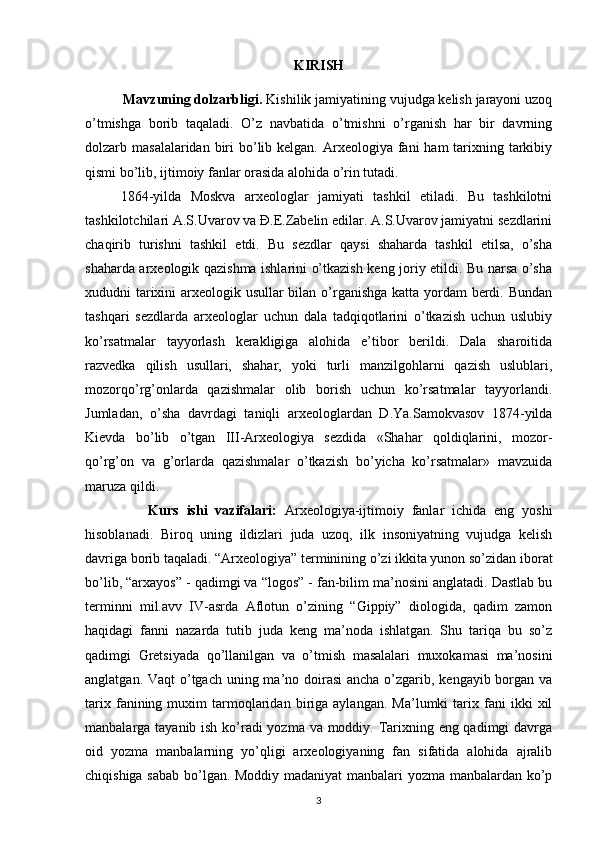 KIRISH 
           Mavzuning dolzarbligi.  Kishilik jamiyatining vujudga kelish jarayoni uzoq
o’tmishga   borib   taqaladi.   O’z   navbatida   o’tmishni   o’rganish   har   bir   davrning
dolzarb masalalaridan biri  bo’lib kelgan. Arxeologiya fani  ham  tarixning tarkibiy
qismi bo’lib, ijtimoiy fanlar orasida alohida o’rin tutadi. 
1864-yilda   Moskva   arxeologlar   jamiyati   tashkil   etiladi.   Bu   tashkilotni
tashkilotchilari A.S.Uvarov va Đ.E.Zabelin edilar. A.S.Uvarov jamiyatni sezdlarini
chaqirib   turishni   tashkil   etdi.   Bu   sezdlar   qaysi   shaharda   tashkil   etilsa,   o’sha
shaharda arxeologik qazishma ishlarini o’tkazish keng joriy etildi. Bu narsa o’sha
xududni tarixini  arxeologik usullar bilan o’rganishga katta yordam berdi. Bundan
tashqari   sezdlarda   arxeologlar   uchun   dala   tadqiqotlarini   o’tkazish   uchun   uslubiy
ko’rsatmalar   tayyorlash   kerakligiga   alohida   e’tibor   berildi.   Dala   sharoitida
razvedka   qilish   usullari,   shahar,   yoki   turli   manzilgohlarni   qazish   uslublari,
mozorqo’rg’onlarda   qazishmalar   olib   borish   uchun   ko’rsatmalar   tayyorlandi.
Jumladan,   o’sha   davrdagi   taniqli   arxeologlardan   D.Ya.Samokvasov   1874-yilda
Kievda   bo’lib   o’tgan   III-Arxeologiya   sezdida   «Shahar   qoldiqlarini,   mozor-
qo’rg’on   va   g’orlarda   qazishmalar   o’tkazish   bo’yicha   ko’rsatmalar»   mavzuida
maruza qildi.
                Kurs   ishi   vazifalari :   Arxeologiya-ijtimoiy   fanlar   ichida   eng   yoshi
hisoblanadi.   Biroq   uning   ildizlari   juda   uzoq,   ilk   insoniyatning   vujudga   kelish
davriga borib taqaladi. “Arxeologiya” terminining o’zi ikkita yunon so’zidan iborat
bo’lib, “arxayos” - qadimgi va “logos” - fan-bilim ma’nosini anglatadi. Dastlab bu
terminni   mil.avv   IV-asrda   Aflotun   o’zining   “Gippiy”   diologida,   qadim   zamon
haqidagi   fanni   nazarda   tutib   juda   keng   ma’noda   ishlatgan.   Shu   tariqa   bu   so’z
qadimgi   Gretsiyada   qo’llanilgan   va   o’tmish   masalalari   muxokamasi   ma’nosini
anglatgan. Vaqt o’tgach uning ma’no doirasi  ancha o’zgarib, kengayib borgan va
tarix   fanining   muxim   tarmoqlaridan   biriga   aylangan.   Ma’lumki   tarix   fani   ikki   xil
manbalarga tayanib ish ko’radi yozma va moddiy. Tarixning eng qadimgi  davrga
oid   yozma   manbalarning   yo’qligi   arxeologiyaning   fan   sifatida   alohida   ajralib
chiqishiga sabab bo’lgan. Moddiy madaniyat  manbalari yozma manbalardan ko’p
3 