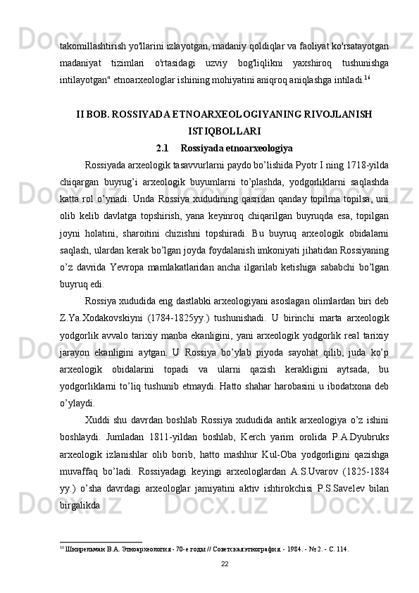 takomillashtirish yo'llarini izlayotgan, madaniy qoldiqlar va faoliyat ko'rsatayotgan
madaniyat   tizimlari   o'rtasidagi   uzviy   bog'liqlikni   yaxshiroq   tushunishga
intilayotgan" etnoarxeologlar ishining mohiyatini aniqroq aniqlashga intiladi. 16
 
II BOB.  ROSSIYADA ETNOARXEOLOGIYANING RIVOJLANISH
ISTIQBOLLARI
2.1      Rossiyada etnoarxeologiya
Rossiyada arxeologik tasavvurlarni paydo bo’lishida Pyotr I ning 1718-yilda
chiqargan   buyrug’i   arxeologik   buyumlarni   to’plashda,   yodgorliklarni   saqlashda
katta  rol   o’ynadi.   Unda  Rossiya   xududining   qasridan   qanday  topilma   topilsa,   uni
olib   kelib   davlatga   topshirish,   yana   keyinroq   chiqarilgan   buyruqda   esa,   topilgan
joyni   holatini,   sharoitini   chizishni   topshiradi.   Bu   buyruq   arxeologik   obidalarni
saqlash, ulardan kerak bo’lgan joyda foydalanish imkoniyati jihatidan Rossiyaning
o’z   davrida   Yevropa   mamlakatlaridan   ancha   ilgarilab   ketishiga   sababchi   bo’lgan
buyruq edi.
Rossiya xududida eng dastlabki arxeologiyani asoslagan olimlardan biri deb
Z.Ya.Xodakovskiyni   (1784-1825yy.)   tushunishadi.   U   birinchi   marta   arxeologik
yodgorlik   avvalo   tarixiy   manba   ekanligini,   yani   arxeologik   yodgorlik   real   tarixiy
jarayon   ekanligini   aytgan.   U   Rossiya   bo’ylab   piyoda   sayohat   qilib,   juda   ko’p
arxeologik   obidalarini   topadi   va   ularni   qazish   kerakligini   aytsada,   bu
yodgorliklarni   to’liq  tushunib  etmaydi.   Hatto  shahar  harobasini  u  ibodatxona  deb
o’ylaydi.
Xuddi   shu   davrdan   boshlab   Rossiya   xududida   antik   arxeologiya   o’z   ishini
boshlaydi.   Jumladan   1811-yildan   boshlab,   Kerch   yarim   orolida   P.A.Dyubruks
arxeologik   izlanishlar   olib   borib,   hatto   mashhur   Kul-Oba   yodgorligini   qazishga
muvaffaq   bo’ladi.   Rossiyadagi   keyingi   arxeologlardan   A.S.Uvarov   (1825-1884
yy.)   o’sha   davrdagi   arxeologlar   jamiyatini   aktiv   ishtirokchisi   P.S.Savelev   bilan
birgalikda
16
  Шнирельман В.А. Этноархеология - 70-е годы // Советская этнография. - 1984. - № 2. - С. 114.
22 