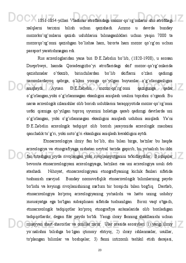 1851-1854-yillari   Vladimir   atroflaridagi   mozor-qo’rg’onlarni   shu   atrofdagi
xalqlarni   tarixini   bilish   uchun   qazishadi.   Ammo   u   davrda   bunday
mozorko’rg’onlarni   qazish   uslublarini   bilmaganliklari   uchun   yaqin   7000   ta
mozorqo’rg’onni   qazishgan   bo’lishsa   ham,   birorta   ham   mozor   qo’rg’on   uchun
passport yaratishmagan edi. 
Rus   arxeologlaridan   yana   biri   Đ.E.Zabslin   bo’lib,   (1820-1908),   u   asosan
Dneprbwyi,   hamda   Qoradengizbo’yi   atroflaridagi   skif   mozor-qo’rg’onlarida
qazishmalar   o’tkazib,   birinchilardan   bo’lib   skiflarni   o’zlari   qadimgi
zamonlardayoq   qabrga,   o’likni   yoniga   qo’yilgan   buyumlar   o’g’irlanganligini
aniqlaydi.   Aynan   Đ.E.Zabelin   mozor-qo’rg’onni   qazigunga   qadar
o’g’irlangan,yoki o’g’irlanmagan ekanligini aniqlash usulini topishni o’rgandi. Bu
narsa arxeologik izlanishlar olib borish uslublarini taraqqiyotida mozor-qo’rg’onni
ustki   qismiga   qo’yilgan   tuproq   uyumini   holatiga   qarab   qadimgi   davrlarda   uni
o’g’irlangan,   yoki   o’g’irlanmagan   ekanligini   aniqlash   uslubini   aniqladi.   Ya’ni
Đ.E.Zabelin   arxeologik   tadqiqot   olib   borish   jarayonida   arxeologik   manbani
qanchalik to’g’ri, yoki noto’g’ri ekanligini aniqlash kerakligini aytdi.
              Etnoarxeologiya   ilmiy   fan   bo’lib,   shu   bilan   birga,   ba'zilar   bu   haqda
arxeologiya va etnografiyaga nisbatan neytral tarzda gapirib, bu yo'nalish bu ikki
fan  tutashgan  joyda  rivojlangan  yoki   rivojlanayotganini  ta'kidlaydilar.    Boshqalar
bevosita   etnoarxeologiyani   arxeologiyaga,   ba'zilari   esa   uni   arxeologiya   usuli   deb
atashadi.     Nihoyat,   etnoarxeologiyani   etnografiyaning   kichik   fanlari   sifatida
tushunish   mavjud.     Bunday   nomuvofiqlik   etnoarxeologik   bilimlarning   paydo
bo'lishi   va   keyingi   rivojlanishining   ma'lum   bir   bosqichi   bilan   bog'liq.     Dastlab,
etnoarxeologiya   ko'proq   arxeologiyaning   yo'nalishi   va   hatto   uning   uslubiy
xususiyatga   ega   bo'lgan   subsiplinasi   sifatida   tushunilgan.     Biroz   vaqt   o'tgach,
etnoarxeologik   tadqiqotlar   ko'proq   etnografiya   an'analarida   olib   boriladigan
tadqiqotlardir,   degan   fikr   paydo   bo'ldi.   Yangi   ilmiy   fanning   shakllanishi   uchun
muayyan shart-sharoitlar va omillar zarur.   Ular orasida asosiylari: 1) yangi ilmiy
yo`nalishni   bilishga   bo`lgan   ijtimoiy   ehtiyoj;   2)   ilmiy   ishlanmalar,   usullar,
to'plangan   bilimlar   va   boshqalar;   3)   fanni   intizomli   tashkil   etish   darajasi,
23 