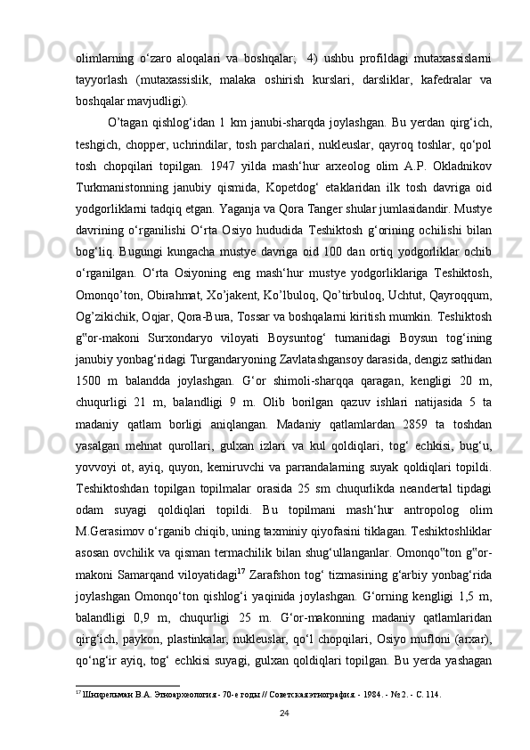 olimlarning   o‘zaro   aloqalari   va   boshqalar;     4)   ushbu   profildagi   mutaxassislarni
tayyorlash   (mutaxassislik,   malaka   oshirish   kurslari,   darsliklar,   kafedralar   va
boshqalar mavjudligi). 
O’tagan   qishlog‘idan   1   km   janubi-sharqda   joylashgan.   Bu   yerdan   qirg‘ich,
teshgich,   chopper,   uchrindilar,   tosh   parchalari,   nukleuslar,   qayroq   toshlar,   qo‘pol
tosh   chopqilari   topilgan.   1947   yilda   mash‘hur   arxeolog   olim   A.P.   Okladnikov
Turkmanistonning   janubiy   qismida,   Kopetdog‘   etaklaridan   ilk   tosh   davriga   oid
yodgorliklarni tadqiq etgan. Yaganja va Qora Tanger shular jumlasidandir. Mustye
davrining   o‘rganilishi   O‘rta   Osiyo   hududida   Teshiktosh   g‘orining   ochilishi   bilan
bog‘liq.   Bugungi   kungacha   mustye   davriga   oid   100   dan   ortiq   yodgorliklar   ochib
o‘rganilgan.   O‘rta   Osiyoning   eng   mash‘hur   mustye   yodgorliklariga   Teshiktosh,
Omonqo’ton, Obirahmat, Xo’jakent, Ko’lbuloq, Qo’tirbuloq, Uchtut, Qayroqqum,
Og’zikichik, Oqjar, Qora-Bura, Tossar va boshqalarni kiritish mumkin. Teshiktosh
g or-makoni   Surxondaryo   viloyati   Boysuntog‘   tumanidagi   Boysun   tog‘ining‟
janubiy yonbag‘ridagi Turgandaryoning Zavlatashgansoy darasida, dengiz sathidan
1500   m   balandda   joylashgan.   G‘or   shimoli-sharqqa   qaragan,   kengligi   20   m,
chuqurligi   21   m,   balandligi   9   m.   Olib   borilgan   qazuv   ishlari   natijasida   5   ta
madaniy   qatlam   borligi   aniqlangan.   Madaniy   qatlamlardan   2859   ta   toshdan
yasalgan   mehnat   qurollari,   gulxan   izlari   va   kul   qoldiqlari,   tog‘   echkisi,   bug‘u,
yovvoyi   ot,   ayiq,   quyon,   kemiruvchi   va   parrandalarning   suyak   qoldiqlari   topildi.
Teshiktoshdan   topilgan   topilmalar   orasida   25   sm   chuqurlikda   neandertal   tipdagi
odam   suyagi   qoldiqlari   topildi.   Bu   topilmani   mash‘hur   antropolog   olim
M.Gerasimov o‘rganib chiqib, uning taxminiy qiyofasini tiklagan. Teshiktoshliklar
asosan  ovchilik va qisman termachilik bilan shug‘ullanganlar. Omonqo ton g or-	
‟ ‟
makoni   Samarqand   viloyatidagi 17
  Zarafshon  tog‘   tizmasining  g‘arbiy  yonbag‘rida
joylashgan   Omonqo‘ton   qishlog‘i   yaqinida   joylashgan.   G‘orning   kengligi   1,5   m,
balandligi   0,9   m,   chuqurligi   25   m.   G‘or-makonning   madaniy   qatlamlaridan
qirg‘ich,   paykon,   plastinkalar,   nukleuslar,   qo‘l   chopqilari,   Osiyo   mufloni   (arxar),
qo‘ng‘ir   ayiq,   tog‘   echkisi   suyagi,   gulxan  qoldiqlari   topilgan.   Bu   yerda   yashagan
17
  Шнирельман В.А. Этноархеология - 70-е годы // Советская этнография. - 1984. - № 2. - С. 114.
24 
