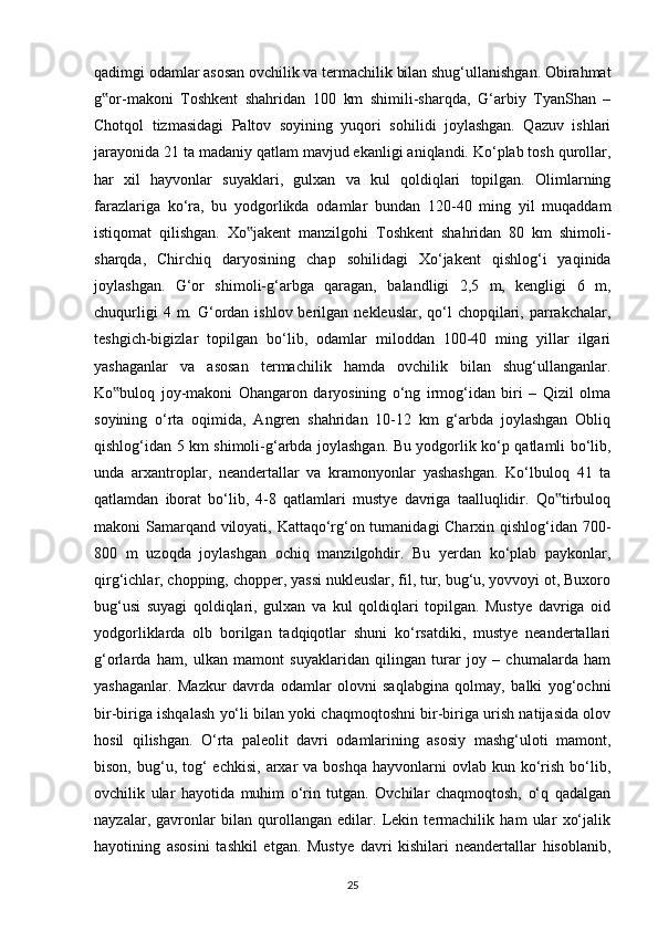 qadimgi odamlar asosan ovchilik va termachilik bilan shug‘ullanishgan. Obirahmat
g or-makoni   Toshkent   shahridan   100   km   shimili-sharqda,   G‘arbiy   TyanShan   –‟
Chotqol   tizmasidagi   Paltov   soyining   yuqori   sohilidi   joylashgan.   Qazuv   ishlari
jarayonida 21 ta madaniy qatlam mavjud ekanligi aniqlandi. Ko‘plab tosh qurollar,
har   xil   hayvonlar   suyaklari,   gulxan   va   kul   qoldiqlari   topilgan.   Olimlarning
farazlariga   ko‘ra,   bu   yodgorlikda   odamlar   bundan   120-40   ming   yil   muqaddam
istiqomat   qilishgan.   Xo jakent   manzilgohi   Toshkent   shahridan   80   km   shimoli-	
‟
sharqda,   Chirchiq   daryosining   chap   sohilidagi   Xo‘jakent   qishlog‘i   yaqinida
joylashgan.   G‘or   shimoli-g‘arbga   qaragan,   balandligi   2,5   m,   kengligi   6   m,
chuqurligi   4 m.  G‘ordan  ishlov berilgan  nekleuslar,  qo‘l   chopqilari,  parrakchalar,
teshgich-bigizlar   topilgan   bo‘lib,   odamlar   miloddan   100-40   ming   yillar   ilgari
yashaganlar   va   asosan   termachilik   hamda   ovchilik   bilan   shug‘ullanganlar.
Ko buloq   joy-makoni   Ohangaron   daryosining   o‘ng   irmog‘idan   biri   –   Qizil   olma	
‟
soyining   o‘rta   oqimida,   Angren   shahridan   10-12   km   g‘arbda   joylashgan   Obliq
qishlog‘idan 5 km shimoli-g‘arbda joylashgan. Bu yodgorlik ko‘p qatlamli bo‘lib,
unda   arxantroplar,   neandertallar   va   kramonyonlar   yashashgan.   Ko‘lbuloq   41   ta
qatlamdan   iborat   bo‘lib,   4-8   qatlamlari   mustye   davriga   taalluqlidir.   Qo tirbuloq	
‟
makoni Samarqand viloyati, Kattaqo‘rg‘on tumanidagi Charxin qishlog‘idan 700-
800   m   uzoqda   joylashgan   ochiq   manzilgohdir.   Bu   yerdan   ko‘plab   paykonlar,
qirg‘ichlar, chopping, chopper, yassi nukleuslar, fil, tur, bug‘u, yovvoyi ot, Buxoro
bug‘usi   suyagi   qoldiqlari,   gulxan   va   kul   qoldiqlari   topilgan.   Mustye   davriga   oid
yodgorliklarda   olb   borilgan   tadqiqotlar   shuni   ko‘rsatdiki,   mustye   neandertallari
g‘orlarda   ham,   ulkan   mamont   suyaklaridan   qilingan   turar   joy   –   chumalarda   ham
yashaganlar.   Mazkur   davrda   odamlar   olovni   saqlabgina   qolmay,   balki   yog‘ochni
bir-biriga ishqalash yo‘li bilan yoki chaqmoqtoshni bir-biriga urish natijasida olov
hosil   qilishgan.   O‘rta   paleolit   davri   odamlarining   asosiy   mashg‘uloti   mamont,
bison,  bug‘u,  tog‘   echkisi,  arxar   va  boshqa  hayvonlarni  ovlab  kun ko‘rish  bo‘lib,
ovchilik   ular   hayotida   muhim   o‘rin   tutgan.   Ovchilar   chaqmoqtosh,   o‘q   qadalgan
nayzalar,   gavronlar   bilan   qurollangan   edilar.   Lekin   termachilik   ham   ular   xo‘jalik
hayotining   asosini   tashkil   etgan.   Mustye   davri   kishilari   neandertallar   hisoblanib,
25 