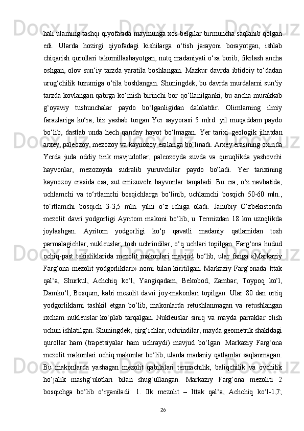 hali ularning tashqi qiyofasida maymunga xos belgilar birmuncha saqlanib qolgan
edi.   Ularda   hozirgi   qiyofadagi   kishilarga   o‘tish   jarayoni   borayotgan,   ishlab
chiqarish qurollari takomillashayotgan, nutq madaniyati o‘sa borib, fikrlash ancha
oshgan,   olov   sun‘iy   tarzda   yaratila   boshlangan.   Mazkur   davrda   ibtidoiy   to‘dadan
urug‘chilik tuzumiga o‘tila boshlangan. Shuningdek, bu davrda murdalarni sun‘iy
tarzda  kovlangan qabrga ko‘mish  birinchi  bor  qo‘llanilganki, bu ancha  murakkab
g‘oyaviy   tushunchalar   paydo   bo‘lganligidan   dalolatdir.   Olimlarning   ilmiy
farazlariga   ko‘ra,   biz   yashab   turgan   Yer   sayyorasi   5   mlrd.   yil   muqaddam   paydo
bo‘lib,   dastlab   unda   hech   qanday   hayot   bo‘lmagan.   Yer   tarixi   geologik   jihatdan
arxey, paleozoy, mezozoy va kaynozoy eralariga bo‘linadi. Arxey erasining oxirida
Yerda   juda   oddiy   tirik   mavjudotlar,   paleozoyda   suvda   va   quruqlikda   yashovchi
hayvonlar,   mezozoyda   sudralib   yuruvchilar   paydo   bo‘ladi.   Yer   tarixining
kaynozoy   erasida   esa,   sut   emizuvchi   hayvonlar   tarqaladi.   Bu   era,   o‘z   navbatida,
uchlamchi   va   to‘rtlamchi   bosqichlarga   bo‘linib,   uchlamchi   bosqich   50-60   mln.,
to‘rtlamchi   bosqich   3-3,5   mln.   yilni   o‘z   ichiga   oladi.   Janubiy   O‘zbekistonda
mezolit   davri   yodgorligi   Ayritom   makoni   bo‘lib,   u   Termizdan   18   km   uzoqlikda
joylashgan.   Ayritom   yodgorligi   ko‘p   qavatli   madaniy   qatlamidan   tosh
parmalagichlar, nukleuslar, tosh uchrindilar, o‘q uchlari topilgan. Farg‘ona hudud
ochiq-past   tekisliklarida   mezolit   makonlari   mavjud   bo‘lib,   ular   fanga   «Markaziy
Farg‘ona   mezolit   yodgorliklari»   nomi   bilan  kiritilgan.  Markaziy   Farg‘onada   Ittak
qal‘a,   Shurkul,   Achchiq   ko‘l,   Yangiqadam,   Bekobod,   Zambar,   Toypoq   ko‘l,
Damko‘l,   Bosqum,   kabi   mezolit   davri   joy-makonlari   topilgan.   Ular   80   dan   ortiq
yodgorliklarni   tashkil   etgan   bo‘lib,   makonlarda   retushlanmagan   va   retushlangan
ixcham   nukleuslar   ko‘plab   tarqalgan.   Nukleuslar   siniq   va   mayda   parraklar   olish
uchun ishlatilgan. Shuningdek, qirg‘ichlar, uchrindilar, mayda geometrik shakldagi
qurollar   ham   (trapetsiyalar   ham   uchraydi)   mavjud   bo‘lgan.   Markaziy   Farg‘ona
mezolit makonlari ochiq makonlar bo‘lib, ularda madaniy qatlamlar saqlanmagan.
Bu   makonlarda   yashagan   mezolit   qabilalari   termachilik,   baliqchilik   va   ovchilik
ho‘jalik   mashg‘ulotlari   bilan   shug‘ullangan.   Markaziy   Farg‘ona   mezoliti   2
bosqichga   bo‘lib   o‘rganiladi:   1.   Ilk   mezolit   –   Ittak   qal‘a,   Achchiq   ko‘l-1,7;
26 