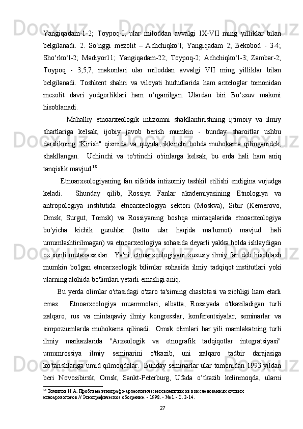 Yangiqadam-1-2;   Toypoq-I,   ular   miloddan   avvalgi   IX-VII   ming   yilliklar   bilan
belgilanadi.   2.   So‘nggi   mezolit   –   Achchiqko‘l;   Yangiqadam   2;   Bekobod   -   3-4;
Sho‘rko‘l-2;   Madiyor11;   Yangiqadam-22;   Toypoq-2;   Achchiqko‘l-3;   Zambar-2;
Toypoq   -   3,5,7,   makonlari   ular   miloddan   avvalgi   VII   ming   yilliklar   bilan
belgilanadi.   Toshkent   shahri   va   viloyati   hududlarida   ham   arxeloglar   tomonidan
mezolit   davri   yodgorliklari   ham   o‘rganilgan.   Ulardan   biri   Bo‘zsuv   makoni
hisoblanadi.
            Mahalliy   etnoarxeologik   intizomni   shakllantirishning   ijtimoiy   va   ilmiy
shartlariga   kelsak,   ijobiy   javob   berish   mumkin   -   bunday   sharoitlar   ushbu
darslikning   "Kirish"   qismida   va   quyida,   ikkinchi   bobda   muhokama   qilinganidek,
shakllangan.     Uchinchi   va   to'rtinchi   o'rinlarga   kelsak,   bu   erda   hali   ham   aniq
tanqislik mavjud. 18
 
             Etnoarxeologiyaning fan sifatida intizomiy tashkil  etilishi  endigina  vujudga
keladi.     Shunday   qilib,   Rossiya   Fanlar   akademiyasining   Etnologiya   va
antropologiya   institutida   etnoarxeologiya   sektori   (Moskva),   Sibir   (Kemerovo,
Omsk,   Surgut,   Tomsk)   va   Rossiyaning   boshqa   mintaqalarida   etnoarxeologiya
bo'yicha   kichik   guruhlar   (hatto   ular   haqida   ma'lumot)   mavjud.   hali
umumlashtirilmagan) va etnoarxeologiya sohasida deyarli yakka holda ishlaydigan
oz sonli  mutaxassislar.     Ya'ni, etnoarxeologiyani   xususiy  ilmiy fan  deb hisoblash
mumkin   bo'lgan   etnoarxeologik   bilimlar   sohasida   ilmiy   tadqiqot   institutlari   yoki
ularning alohida bo'limlari yetarli emasligi aniq. 
           Bu yerda olimlar o'rtasidagi o'zaro ta'sirning chastotasi  va zichligi ham etarli
emas.     Etnoarxeologiya   muammolari,   albatta,   Rossiyada   o'tkaziladigan   turli
xalqaro,   rus   va   mintaqaviy   ilmiy   kongresslar,   konferentsiyalar,   seminarlar   va
simpoziumlarda   muhokama   qilinadi.     Omsk   olimlari   har   yili   mamlakatning   turli
ilmiy   markazlarida   "Arxeologik   va   etnografik   tadqiqotlar   integratsiyasi"
umumrossiya   ilmiy   seminarini   o'tkazib,   uni   xalqaro   tadbir   darajasiga
ko'tarishlariga umid qilmoqdalar.   Bunday seminarlar ular tomonidan 1993 yildan
beri   Novosibirsk,   Omsk,   Sankt-Peterburg,   Ufada   o‘tkazib   kelinmoqda,   ularni
18
  Томилов Н.А. Проблема этнографо-археологических комплексов в исследованиях омских 
этноархеологов // Этнографическое обозрение. - 1998. - № 1.- С. 3-14.
27 