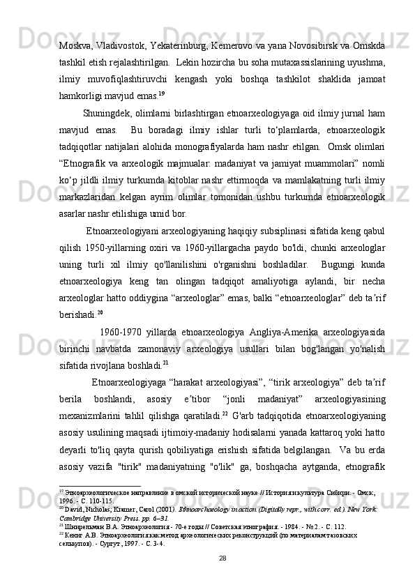 Moskva, Vladivostok, Yekaterinburg, Kemerovo va yana Novosibirsk va Omskda
tashkil etish rejalashtirilgan.  Lekin hozircha bu soha mutaxassislarining uyushma,
ilmiy   muvofiqlashtiruvchi   kengash   yoki   boshqa   tashkilot   shaklida   jamoat
hamkorligi mavjud emas. 19
             Shuningdek, olimlarni  birlashtirgan etnoarxeologiyaga oid ilmiy jurnal  ham
mavjud   emas.     Bu   boradagi   ilmiy   ishlar   turli   to‘plamlarda,   etnoarxeologik
tadqiqotlar natijalari alohida monografiyalarda ham nashr etilgan.   Omsk olimlari
“Etnografik   va   arxeologik   majmualar:   madaniyat   va   jamiyat   muammolari”   nomli
ko‘p   jildli   ilmiy   turkumda   kitoblar   nashr   ettirmoqda   va   mamlakatning   turli   ilmiy
markazlaridan   kelgan   ayrim   olimlar   tomonidan   ushbu   turkumda   etnoarxeologik
asarlar nashr etilishiga umid bor. 
                 Etnoarxeologiyani arxeologiyaning haqiqiy subsiplinasi sifatida keng qabul
qilish   1950-yillarning   oxiri   va   1960-yillargacha   paydo   bo'ldi,   chunki   arxeologlar
uning   turli   xil   ilmiy   qo'llanilishini   o'rganishni   boshladilar.     Bugungi   kunda
etnoarxeologiya   keng   tan   olingan   tadqiqot   amaliyotiga   aylandi,   bir   necha
arxeologlar hatto oddiygina “arxeologlar” emas, balki “etnoarxeologlar” deb ta rifʼ
berishadi. 20
 
                1960-1970   yillarda   etnoarxeologiya   Angliya-Amerika   arxeologiyasida
birinchi   navbatda   zamonaviy   arxeologiya   usullari   bilan   bog'langan   yo'nalish
sifatida rivojlana boshladi. 21
  
                  Etnoarxeologiyaga   “harakat   arxeologiyasi”,   “tirik   arxeologiya”   deb   ta rif
ʼ
berila   boshlandi,   asosiy   e tibor   “jonli   madaniyat”   arxeologiyasining	
ʼ
mexanizmlarini   tahlil   qilishga   qaratiladi. 22
  G'arb   tadqiqotida   etnoarxeologiyaning
asosiy usulining maqsadi ijtimoiy-madaniy hodisalarni yanada kattaroq yoki hatto
deyarli   to'liq   qayta   qurish   qobiliyatiga   erishish   sifatida   belgilangan.     Va   bu   erda
asosiy   vazifa   "tirik"   madaniyatning   "o'lik"   ga,   boshqacha   aytganda,   etnografik
19
  Этноархеологическое направление в омской исторической науке // История и культура Сибири. - Омск, 
1996. - С. 110-115.
20
  David, Nicholas; Kramer, Carol (2001 ).   Ethnoarchaeology in action   (Digitally repr., with corr.   ed.). New York: 
Cambridge University Press. pp.   6 –31.  
21
  Шнирельман   В . А .  Этноархеология  - 70- е   годы  //  Советская   этнография . - 1984. - № 2. -  С . 112.
22
  Кениг А.В. Этноархеология как метод археологических реконструкций (по материалам тазовских 
селькупов). - Сургут, 1997. - С. 3-4.
28 