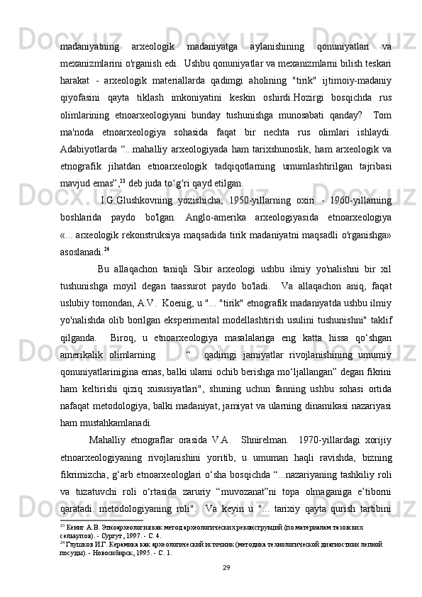 madaniyatning   arxeologik   madaniyatga   aylanishining   qonuniyatlari   va
mexanizmlarini o'rganish edi.  Ushbu qonuniyatlar va mexanizmlarni bilish teskari
harakat   -   arxeologik   materiallarda   qadimgi   aholining   "tirik"   ijtimoiy-madaniy
qiyofasini   qayta   tiklash   imkoniyatini   keskin   oshirdi.Hozirgi   bosqichda   rus
olimlarining   etnoarxeologiyani   bunday   tushunishga   munosabati   qanday?     Tom
ma'noda   etnoarxeologiya   sohasida   faqat   bir   nechta   rus   olimlari   ishlaydi.
Adabiyotlarda   “...mahalliy   arxeologiyada   ham   tarixshunoslik,   ham   arxeologik   va
etnografik   jihatdan   etnoarxeologik   tadqiqotlarning   umumlashtirilgan   tajribasi
mavjud emas”, 23
 deb juda to g ri qayd etilgan. ʻ ʻ
              I.G.Glushkovning   yozishicha,   1950-yillarning   oxiri   -   1960-yillarning
boshlarida   paydo   bo'lgan.   Anglo-amerika   arxeologiyasida   etnoarxeologiya
«... arxeologik rekonstruksiya maqsadida  tirik madaniyatni maqsadli  o'rganishga»
asoslanadi. 24
              Bu   allaqachon   taniqli   Sibir   arxeologi   ushbu   ilmiy   yo'nalishni   bir   xil
tushunishga   moyil   degan   taassurot   paydo   bo'ladi.     Va   allaqachon   aniq,   faqat
uslubiy tomondan, A.V.  Koenig, u "... "tirik" etnografik madaniyatda ushbu ilmiy
yo'nalishda olib borilgan eksperimental modellashtirish usulini  tushunishni" taklif
qilganda.     Biroq,   u   etnoarxeologiya   masalalariga   eng   katta   hissa   qo‘shgan
amerikalik   olimlarning           “...   qadimgi   jamiyatlar   rivojlanishining   umumiy
qonuniyatlarinigina emas, balki ularni ochib berishga mo‘ljallangan” degan fikrini
ham   keltirishi   qiziq   xususiyatlari",   shuning   uchun   fanning   ushbu   sohasi   ortida
nafaqat metodologiya, balki madaniyat, jamiyat va ularning dinamikasi nazariyasi
ham mustahkamlanadi. 
            Mahalliy   etnograflar   orasida   V.A.     Shnirelman.     1970-yillardagi   xorijiy
etnoarxeologiyaning   rivojlanishini   yoritib,   u   umuman   haqli   ravishda,   bizning
fikrimizcha,  g‘arb etnoarxeologlari  o‘sha  bosqichda  “...nazariyaning  tashkiliy  roli
va   tuzatuvchi   roli   o‘rtasida   zaruriy   “muvozanat”ni   topa   olmaganiga   e’tiborni
qaratadi.   metodologiyaning   roli".     Va   keyin   u   "...   tarixiy   qayta   qurish   tartibini
23
 Кениг А.В. Этноархеология как метод археологических реконструкций (по материалам тазовских 
селькупов). - Сургут, 1997. - С. 4.  
24
  Глушков И.Г. Керамика как археологический источник (методика технологической диагностики лепной 
посуды). - Новосибирск, 1995. - С. 1.
29 