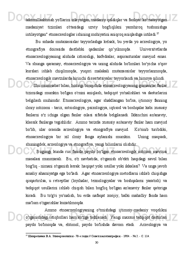 takomillashtirish yo'llarini izlayotgan, madaniy qoldiqlar va faoliyat ko'rsatayotgan
madaniyat   tizimlari   o'rtasidagi   uzviy   bog'liqlikni   yaxshiroq   tushunishga
intilayotgan" etnoarxeologlar ishining mohiyatini aniqroq aniqlashga intiladi. 25
 
            Bu   sohada   mutaxassislar   tayyorlashga   kelsak,   bu   yerda   yo   arxeologiya,   yo
etnografiya   doirasida   dastlabki   qadamlar   qo‘yilmoqda.     Universitetlarda
etnoarxeologiyaning   alohida   ixtisosligi,   kafedralar,   aspiranturalar   mavjud   emas.
Va   shunga   qaramay,   etnoarxeologiya   va   uning   alohida   bo'limlari   bo'yicha   o'quv
kurslari   ishlab   chiqilmoqda,   yuqori   malakali   mutaxassislar   tayyorlanmoqda,
etnoarxeologik mavzularda birinchi dissertatsiyalar tayyorlandi va himoya qilindi. 
       Shu munosabat bilan, hozirgi bosqichda etnoarxeologiyaning gumanitar fanlar
tizimidagi   mumkin   bo'lgan   o'rnini   aniqlash,   tadqiqot   yo'nalishlari   va   dasturlarini
belgilash   muhimdir.   Etnoarxeologiya,   agar   shakllangan   bo'lsa,   ijtimoiy   fanning
ilmiy intizomi - tarix, sotsiologiya, psixologiya, iqtisod va boshqalar kabi xususiy
fanlarni   o'z   ichiga   olgan   fanlar   oilasi   sifatida   belgilanadi.   Ikkinchisi   an'anaviy,
klassik   fanlarga  tegishlidir.    Ammo  tarixda  xususiy   an'anaviy  fanlar   ham   mavjud
bo'lib,   ular   orasida   arxeologiya   va   etnografiya   mavjud.     Ko'rinib   turibdiki,
etnoarxeologiya   bir   xil   ilmiy   fanga   aylanishi   mumkin.     Uning   maqsadi,
shuningdek, arxeologiya va etnografiya, yangi bilimlarni olishdir. 
            Bugungi   kunda   rus   fanida   paydo   bo'lgan   etnoarxeologik   intizom   mavzusi
masalasi   munozarali.     Bu,   o'z   navbatida,   o'rganish   ob'ekti   haqidagi   savol   bilan
bog'liq - nimani o'rganish kerak: haqiqat yoki usullar yoki ikkalasi?  Va unga javob
amaliy ahamiyatga ega bo'ladi.   Agar etnoarxeologiya metodlarni ishlab chiqishga
qisqartirilsa,   u   retseptlar   (loyihalar,   texnologiyalar   va   boshqalarni   yaratish)   va
tadqiqot   usullarini   ishlab   chiqish   bilan   bog'liq   bo'lgan   an'anaviy   fanlar   qatoriga
kiradi.     Bu   to'g'ri   yo'nalish,   bu   erda   nafaqat   xorijiy,   balki   mahalliy   fanda   ham
ma'lum o'zgarishlar kuzatilmoqda. 
              Ammo   etnoarxeologiyaning   o'tmishdagi   ijtimoiy-madaniy   voqelikni
o'rganishdagi istiqbollari ham ko'zga tashlanadi.  Yangi maxsus tadqiqot dasturlari
paydo   bo'lmoqda   va,   ehtimol,   paydo   bo'lishda   davom   etadi.     Arxeologiya   va
25
  Шнирельман В.А. Этноархеология - 70-е годы // Советская этнография. - 1984. - № 2. - С. 114.
30 