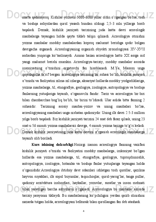 marta qadimiyroq. Kishilar yozuvni 5000-6000 yillar oldin o’rgangan bo’lsa, tosh
va   boshqa   ashyolardan   qurol   yasash   bundan   oldingi   2,5-3   mln   yillarga   borib
taqaladi.   Demak,   kishilik   jamiyati   tarixining   juda   katta   davri   arxeologik
manbalarga   tayangan   holda   qayta   tiklab   talqin   qilinadi.   Arxeologiya   otmishni
yozma   manbalar   moddiy   manbalardan   koproq   malumot   berishga   qodir   bolgan
davrgacha   organadi.   Arxeologiyaning   organish   obyekti   xronologiyasi   XV-XVII
asrlardan   yuqoriga   ko’tarilmaydi.   Ammo   bazan   arxeologiya   hatto   XX   asrga   oid
yangi   malumot   berishi   mumkin.   Arxeologiya-tarixiy,   moddiy   manbalar   asosida
insoniyatning   o’tmishini   orgatuvchi   fan   hisoblanadi.   M.Ye.   Masson   unga
quyidagicha ta’rif bergan: arxeologiya tarixning bir sohasi bo’lib, kishilik jamiyati
o’tmishi va faoliyatini xilma-xil izlarga, aksariyat hollarda moddiy yodgorliklariga,
yozma manbalarga, til, etnografiya, geologiya, zoologiya, antropologiya va boshqa
fanlarning   yutuqlariga   tayanib,   o’rganuvchi   fandir.   Tarix   va   arxeologiya   bir-biri
bilan  chambarchas   bog’liq   bo’lib,  bir   birini   to’ldiradi.   Ular   aslida   bitta   fanning   2
sohasidir.   Tarixning   asosiy   manbai-yozuv   va   uning   manbalari   bo’lsa,
arxeologiyaning manbalari unga nisbatan qadimiydir. Uning ilk davri 2.5-3 million
yilga borib taqaladi. Biz kishilik jamiyati tarixini 24 soat deb faraz qilsak, uning 23
soat-u 56 minuti yozma manbalarsiz davrga, 4 minuti yozma tarixga to’g’ri keladi.
Demak   kishilik   jamiyatining   juda   katta   davrini   o’rganish   arxeologik   manbalarga
tayanib olib boriladi. 
Kurs   ishining   dolzarbligi :Hozirgi   zamon   arxeologiya   fanining   vazifasi
kishilik   jamiyati   o’tmishi   va   faoliyatini   moddiy   manbalarga,   imkoniyat   bo’lgan
hollarda   esa   yozma   manbalarga,   til,   etnografiya,   geologiya,   tuproqshunoslik,
antropologiya,   zoologiya,   botanika   va   boshqa   fanlar   yutuqlariga   tayangan   holda
o’rganishdir.Arxeologiya   ibtidoiy   davr   odamlari   ishlatgan   tosh   qurollar,   qazilma
hayvon  suyaklari,   ilk   sopol   buyumlar,   taqinchoqlar,   qurol-yarog’lar,  tanga   pullar,
qadimiy   arxitektura   inshootlari,   haykallar,   yozuvlar,   suratlar   va   inson   mehnati
bilan   yaratilgan   barcha   ashyolarni   o’rganadi.   Aroxeologiya   bu   manbalar   asosida
tarixiy   jarayonni   tiklaydi.   Bu   manbalarning   ko’pchiligini   yerdan   qazib   olinishini
nazarda tutgan holda, arxeologiyani belkurak bilan qurollangan fan deb atashadi. 
4 