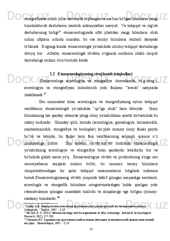 etnografiyada  o'nlab yillar davomida to'plangan va ma'lum bo'lgan bilimlarni yangi
tizimlashtirish   dasturlarini   yaratish   imkoniyatlari   mavjud.     Va   tadqiqot   va   yig'ish
dasturlarining   birligi 26
  etnoarxeologiyada   sifat   jihatidan   yangi   bilimlarni   olish
uchun   ufqlarni   ochishi   mumkin,   bu   esa   tarixiy   bilimlarni   sezilarli   darajada
to'ldiradi.  Bugungi kunda etnoarxeologik yo'nalishda uslubiy tadqiqot dasturlariga
ehtiyoj   bor.     Albatta,   etnoarxeologik   ob'ektni   o'rganish   usullarini   ishlab   chiqish
dasturlariga muhim o'rin berilishi kerak. 
2.2   Etnoarxeologiyaning rivojlanish istiqbollari
            Etnoarxeologa   arxeologiya   va   etnografiya   chorrahasida,   to g rirog i,ʻ ʻ ʻ
arxeologiya   va   etnografiyani   birlashtirish   yoki   fanlarni   “kesish”   natijasida
shakllanadi. 27
            Shu   munosabat   bilan   arxeologiya   va   etnografiyaning   ayrim   tadqiqot
vazifalarini   etnoarxeologik   yo‘nalishda   “qo‘lga   olish”   ham   tabiiydir.     Ilmiy
bilimlarning har qanday sohasida yangi ilmiy yo'nalishlarni ajratib ko'rsatishda bu
odatiy   hodisadir.     Shunday   qilib,   tarixda   (arxeologiya,   genealogiya,   tarixnavislik,
manbashunoslik,   etnografiya   va   boshqalar)   ko‘plab   xususiy   ilmiy   fanlar   paydo
bo‘ldi   va   tabiiyki,   bu   fanlar   tarix   fani   vazifalarining   salmoqli   qismini   o‘z
zimmalariga   oldilar.     Shu   sababli,   ob'ekt-sub'ekt   hududida   etnoarxeologik
yo'nalishning   arxeologiya   va   etnografiya   bilan   qandaydir   kesishishi   bor   va
bo'lishida   g'alati   narsa   yo'q.     Etnoarxeologiya   ob'ekti   va   predmetining   o'ziga   xos
xususiyatlarini   aniqlash   muhim   bo'lib,   bu   umumiy   tarixiy   bilimlarni
chuqurlashtiradigan   bir   qator   tadqiqot   muammolarini   belgilash   imkonini
beradi.Etnoarxeologiyaning   ob'ekti   yuqorida   taklif   qilingan   maqsadiga   asoslanib,
arxeologik   va   etnografik   bilimlarni   integratsiyalashgan   holda   qurilgan   yoki
rekonstruksiya   qilingan   murakkab   tuzilishi   va   aloqalariga   ega   bo'lgan   ijtimoiy-
madaniy tizimlardir. 28
 
26
  Кениг А.В. Этноархеология как метод археологических реконструкций (по материалам тазовских 
селькупов). - Сургут, 1997. - С.19.
27
  McCall, G. S. (2012). Ethnoarchaeology and the organization of lithic technology.  Journal of Archaeological 
Research, 20(2), 157-203.
28
  Глушков И.Г. Керамика как археологический источник (методика технологической диагностики лепной 
посуды). - Новосибирск, 1995. - С.23.
31 