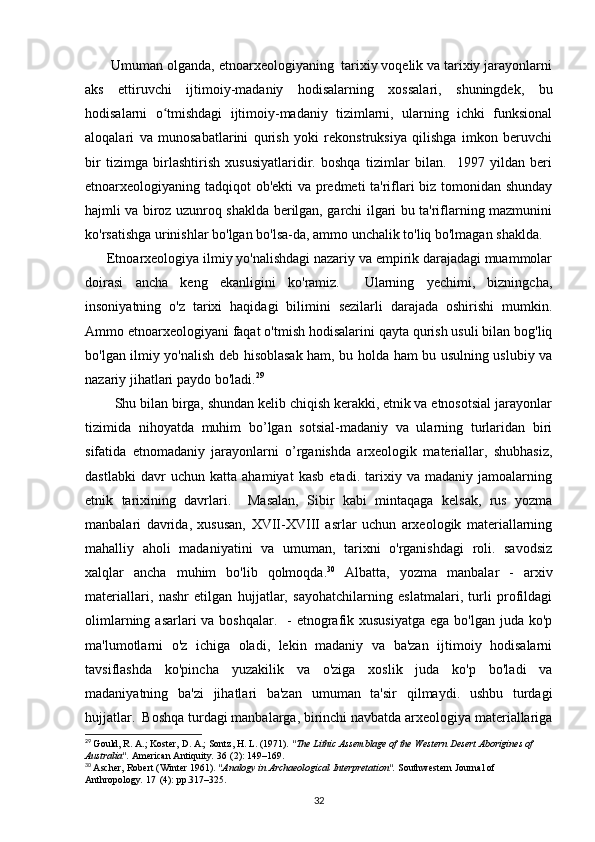        Umuman olganda, etnoarxeologiyaning  tarixiy voqelik va tarixiy jarayonlarni
aks   ettiruvchi   ijtimoiy-madaniy   hodisalarning   xossalari,   shuningdek,   bu
hodisalarni   o tmishdagi   ijtimoiy-madaniy   tizimlarni,   ularning   ichki   funksionalʻ
aloqalari   va   munosabatlarini   qurish   yoki   rekonstruksiya   qilishga   imkon   beruvchi
bir   tizimga   birlashtirish   xususiyatlaridir.   boshqa   tizimlar   bilan.     1997   yildan   beri
etnoarxeologiyaning tadqiqot ob'ekti va predmeti ta'riflari biz tomonidan shunday
hajmli va biroz uzunroq shaklda berilgan, garchi ilgari bu ta'riflarning mazmunini
ko'rsatishga urinishlar bo'lgan bo'lsa-da, ammo unchalik to'liq bo'lmagan shaklda.
      Etnoarxeologiya ilmiy yo'nalishdagi nazariy va empirik darajadagi muammolar
doirasi   ancha   keng   ekanligini   ko'ramiz.     Ularning   yechimi,   bizningcha,
insoniyatning   o'z   tarixi   haqidagi   bilimini   sezilarli   darajada   oshirishi   mumkin.
Ammo etnoarxeologiyani faqat o'tmish hodisalarini qayta qurish usuli bilan bog'liq
bo'lgan ilmiy yo'nalish deb hisoblasak ham, bu holda ham bu usulning uslubiy va
nazariy jihatlari paydo bo'ladi. 29
 
        Shu bilan birga, shundan kelib chiqish kerakki, etnik va etnosotsial jarayonlar
tizimida   nihoyatda   muhim   bo’lgan   sotsial-madaniy   va   ularning   turlaridan   biri
sifatida   etnomadaniy   jarayonlarni   o’rganishda   arxeologik   materiallar,   shubhasiz,
dastlabki   davr   uchun   katta   ahamiyat   kasb   etadi.   tarixiy   va   madaniy   jamoalarning
etnik   tarixining   davrlari.     Masalan,   Sibir   kabi   mintaqaga   kelsak,   rus   yozma
manbalari   davrida,   xususan,   XVII-XVIII   asrlar   uchun   arxeologik   materiallarning
mahalliy   aholi   madaniyatini   va   umuman,   tarixni   o'rganishdagi   roli.   savodsiz
xalqlar   ancha   muhim   bo'lib   qolmoqda. 30
  Albatta,   yozma   manbalar   -   arxiv
materiallari,   nashr   etilgan   hujjatlar,   sayohatchilarning   eslatmalari,   turli   profildagi
olimlarning asarlari  va boshqalar.    - etnografik xususiyatga  ega bo'lgan juda ko'p
ma'lumotlarni   o'z   ichiga   oladi,   lekin   madaniy   va   ba'zan   ijtimoiy   hodisalarni
tavsiflashda   ko'pincha   yuzakilik   va   o'ziga   xoslik   juda   ko'p   bo'ladi   va
madaniyatning   ba'zi   jihatlari   ba'zan   umuman   ta'sir   qilmaydi.   ushbu   turdagi
hujjatlar.  Boshqa turdagi manbalarga, birinchi navbatda arxeologiya materiallariga
29
  Gould, R. A.; Koster, D. A.; Sontz, H. L. (1971).  "The Lithic Assemblage of the Western Desert Aborigines of 
Australia".   American Antiquity .   36   (2): 149–169.
30
  Ascher, Robert (Winter 1961).  "Analogy in Archaeological Interpretation".   Southwestern Journal of 
Anthropology .   17   (4): pp.317–325.
32 