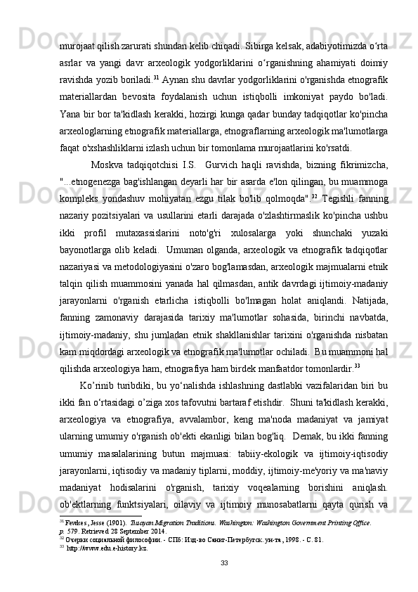 murojaat qilish zarurati shundan kelib chiqadi. Sibirga kelsak, adabiyotimizda o rtaʻ
asrlar   va   yangi   davr   arxeologik   yodgorliklarini   o rganishning   ahamiyati   doimiy	
ʻ
ravishda yozib boriladi. 31
 Aynan shu davrlar yodgorliklarini o'rganishda etnografik
materiallardan   bevosita   foydalanish   uchun   istiqbolli   imkoniyat   paydo   bo'ladi.
Yana bir bor ta'kidlash kerakki, hozirgi kunga qadar bunday tadqiqotlar ko'pincha
arxeologlarning etnografik materiallarga, etnograflarning arxeologik ma'lumotlarga
faqat o'xshashliklarni izlash uchun bir tomonlama murojaatlarini ko'rsatdi. 
              Moskva   tadqiqotchisi   I.S.     Gurvich   haqli   ravishda,   bizning   fikrimizcha,
"...etnogenezga bag'ishlangan deyarli har bir asarda e'lon qilingan, bu muammoga
kompleks   yondashuv   mohiyatan   ezgu   tilak   bo'lib   qolmoqda". 32
  Tegishli   fanning
nazariy pozitsiyalari   va  usullarini  etarli  darajada  o'zlashtirmaslik  ko'pincha  ushbu
ikki   profil   mutaxassislarini   noto'g'ri   xulosalarga   yoki   shunchaki   yuzaki
bayonotlarga olib keladi.   Umuman olganda, arxeologik va etnografik tadqiqotlar
nazariyasi va metodologiyasini o'zaro bog'lamasdan, arxeologik majmualarni etnik
talqin qilish  muammosini   yanada  hal  qilmasdan,  antik  davrdagi  ijtimoiy-madaniy
jarayonlarni   o'rganish   etarlicha   istiqbolli   bo'lmagan   holat   aniqlandi.   Natijada,
fanning   zamonaviy   darajasida   tarixiy   ma'lumotlar   sohasida,   birinchi   navbatda,
ijtimoiy-madaniy,   shu   jumladan   etnik   shakllanishlar   tarixini   o'rganishda   nisbatan
kam miqdordagi arxeologik va etnografik ma'lumotlar ochiladi.  Bu muammoni hal
qilishda arxeologiya ham, etnografiya ham birdek manfaatdor tomonlardir. 33
           Ko’rinib turibdiki, bu yo‘nalishda ishlashning  dastlabki  vazifalaridan biri  bu
ikki fan o‘rtasidagi o’ziga xos tafovutni bartaraf etishdir.  Shuni ta'kidlash kerakki,
arxeologiya   va   etnografiya,   avvalambor,   keng   ma'noda   madaniyat   va   jamiyat
ularning umumiy o'rganish ob'ekti ekanligi bilan bog'liq.   Demak, bu ikki fanning
umumiy   masalalarining   butun   majmuasi:   tabiiy-ekologik   va   ijtimoiy-iqtisodiy
jarayonlarni, iqtisodiy va madaniy tiplarni, moddiy, ijtimoiy-me'yoriy va ma'naviy
madaniyat   hodisalarini   o'rganish,   tarixiy   voqealarning   borishini   aniqlash.
ob'ektlarning   funktsiyalari,   oilaviy   va   ijtimoiy   munosabatlarni   qayta   qurish   va
31
  Fewkes, Jesse (1901).   Tusayan Migration Traditions . Washington: Washington Government Printing Office. 
p.   579 . Retrieved   28 September   2014.
32
  Очерки социальной философии. - СПб: Изд-во Санкт-Петербугск. ун-та, 1998. - С. 81.
33
   http://www. edu . e - history . kz .
33 